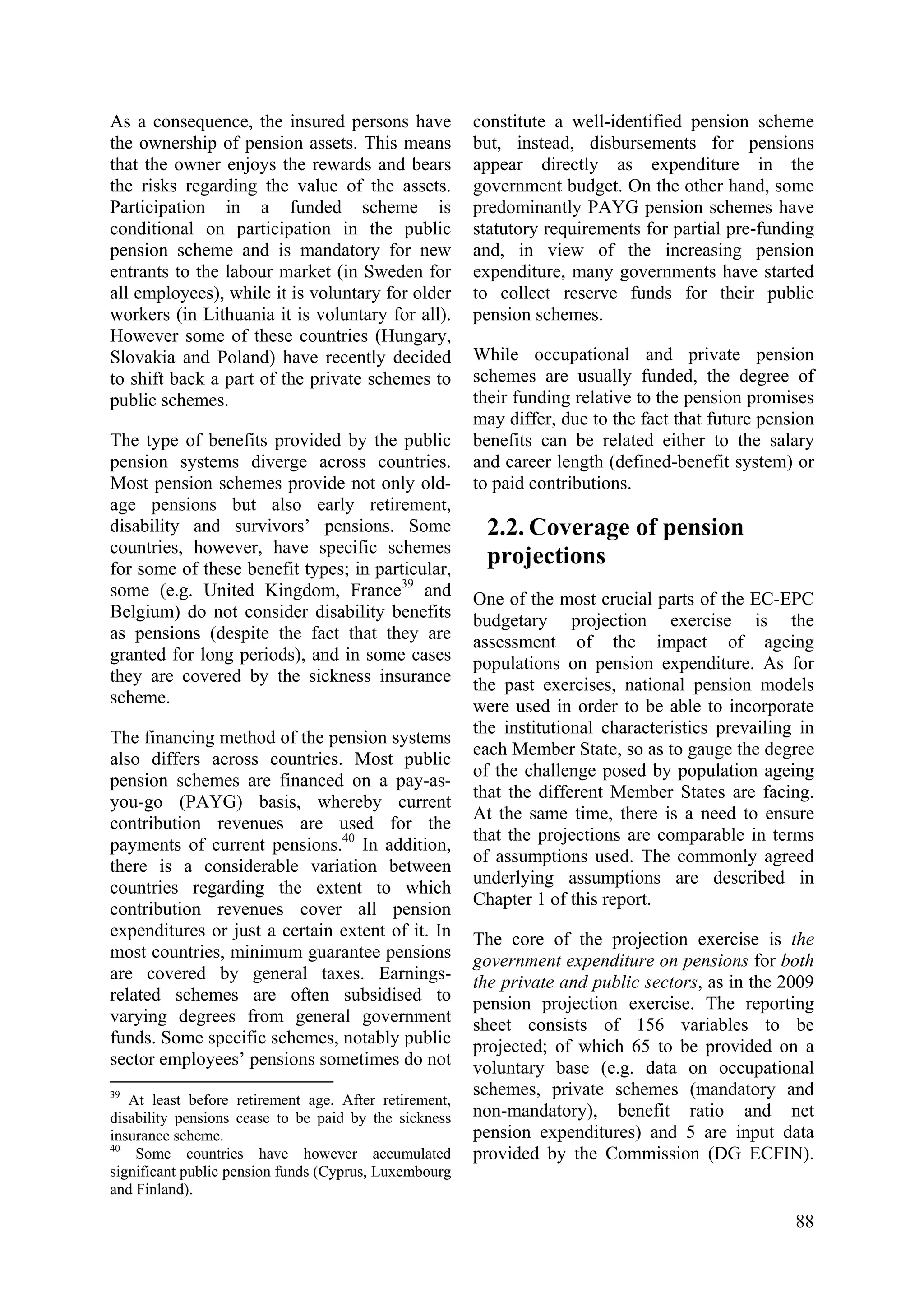 88
As a consequence, the insured persons have
the ownership of pension assets. This means
that the owner enjoys the rewards and bears
the risks regarding the value of the assets.
Participation in a funded scheme is
conditional on participation in the public
pension scheme and is mandatory for new
entrants to the labour market (in Sweden for
all employees), while it is voluntary for older
workers (in Lithuania it is voluntary for all).
However some of these countries (Hungary,
Slovakia and Poland) have recently decided
to shift back a part of the private schemes to
public schemes.
The type of benefits provided by the public
pension systems diverge across countries.
Most pension schemes provide not only old-
age pensions but also early retirement,
disability and survivors’ pensions. Some
countries, however, have specific schemes
for some of these benefit types; in particular,
some (e.g. United Kingdom, France39
and
Belgium) do not consider disability benefits
as pensions (despite the fact that they are
granted for long periods), and in some cases
they are covered by the sickness insurance
scheme.
The financing method of the pension systems
also differs across countries. Most public
pension schemes are financed on a pay-as-
you-go (PAYG) basis, whereby current
contribution revenues are used for the
payments of current pensions.40
In addition,
there is a considerable variation between
countries regarding the extent to which
contribution revenues cover all pension
expenditures or just a certain extent of it. In
most countries, minimum guarantee pensions
are covered by general taxes. Earnings-
related schemes are often subsidised to
varying degrees from general government
funds. Some specific schemes, notably public
sector employees’ pensions sometimes do not
39
At least before retirement age. After retirement,
disability pensions cease to be paid by the sickness
insurance scheme.
40
Some countries have however accumulated
significant public pension funds (Cyprus, Luxembourg
and Finland).
constitute a well-identified pension scheme
but, instead, disbursements for pensions
appear directly as expenditure in the
government budget. On the other hand, some
predominantly PAYG pension schemes have
statutory requirements for partial pre-funding
and, in view of the increasing pension
expenditure, many governments have started
to collect reserve funds for their public
pension schemes.
While occupational and private pension
schemes are usually funded, the degree of
their funding relative to the pension promises
may differ, due to the fact that future pension
benefits can be related either to the salary
and career length (defined-benefit system) or
to paid contributions.
2.2. Coverage of pension
projections
One of the most crucial parts of the EC-EPC
budgetary projection exercise is the
assessment of the impact of ageing
populations on pension expenditure. As for
the past exercises, national pension models
were used in order to be able to incorporate
the institutional characteristics prevailing in
each Member State, so as to gauge the degree
of the challenge posed by population ageing
that the different Member States are facing.
At the same time, there is a need to ensure
that the projections are comparable in terms
of assumptions used. The commonly agreed
underlying assumptions are described in
Chapter 1 of this report.
The core of the projection exercise is the
government expenditure on pensions for both
the private and public sectors, as in the 2009
pension projection exercise. The reporting
sheet consists of 156 variables to be
projected; of which 65 to be provided on a
voluntary base (e.g. data on occupational
schemes, private schemes (mandatory and
non-mandatory), benefit ratio and net
pension expenditures) and 5 are input data
provided by the Commission (DG ECFIN).
 