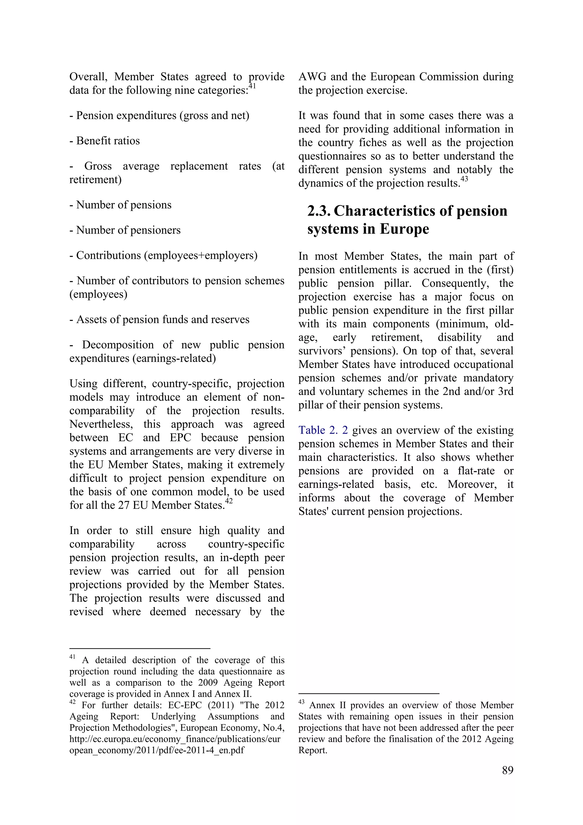 89
Overall, Member States agreed to provide
data for the following nine categories:41
- Pension expenditures (gross and net)
- Benefit ratios
- Gross average replacement rates (at
retirement)
- Number of pensions
- Number of pensioners
- Contributions (employees+employers)
- Number of contributors to pension schemes
(employees)
- Assets of pension funds and reserves
- Decomposition of new public pension
expenditures (earnings-related)
Using different, country-specific, projection
models may introduce an element of non-
comparability of the projection results.
Nevertheless, this approach was agreed
between EC and EPC because pension
systems and arrangements are very diverse in
the EU Member States, making it extremely
difficult to project pension expenditure on
the basis of one common model, to be used
for all the 27 EU Member States.42
In order to still ensure high quality and
comparability across country-specific
pension projection results, an in-depth peer
review was carried out for all pension
projections provided by the Member States.
The projection results were discussed and
revised where deemed necessary by the
41
A detailed description of the coverage of this
projection round including the data questionnaire as
well as a comparison to the 2009 Ageing Report
coverage is provided in Annex I and Annex II.
42
For further details: EC-EPC (2011) "The 2012
Ageing Report: Underlying Assumptions and
Projection Methodologies", European Economy, No.4,
http://ec.europa.eu/economy_finance/publications/eur
opean_economy/2011/pdf/ee-2011-4_en.pdf
AWG and the European Commission during
the projection exercise.
It was found that in some cases there was a
need for providing additional information in
the country fiches as well as the projection
questionnaires so as to better understand the
different pension systems and notably the
dynamics of the projection results.43
2.3. Characteristics of pension
systems in Europe
In most Member States, the main part of
pension entitlements is accrued in the (first)
public pension pillar. Consequently, the
projection exercise has a major focus on
public pension expenditure in the first pillar
with its main components (minimum, old-
age, early retirement, disability and
survivors’ pensions). On top of that, several
Member States have introduced occupational
pension schemes and/or private mandatory
and voluntary schemes in the 2nd and/or 3rd
pillar of their pension systems.
Table 2. 2 gives an overview of the existing
pension schemes in Member States and their
main characteristics. It also shows whether
pensions are provided on a flat-rate or
earnings-related basis, etc. Moreover, it
informs about the coverage of Member
States' current pension projections.
43
Annex II provides an overview of those Member
States with remaining open issues in their pension
projections that have not been addressed after the peer
review and before the finalisation of the 2012 Ageing
Report.
 