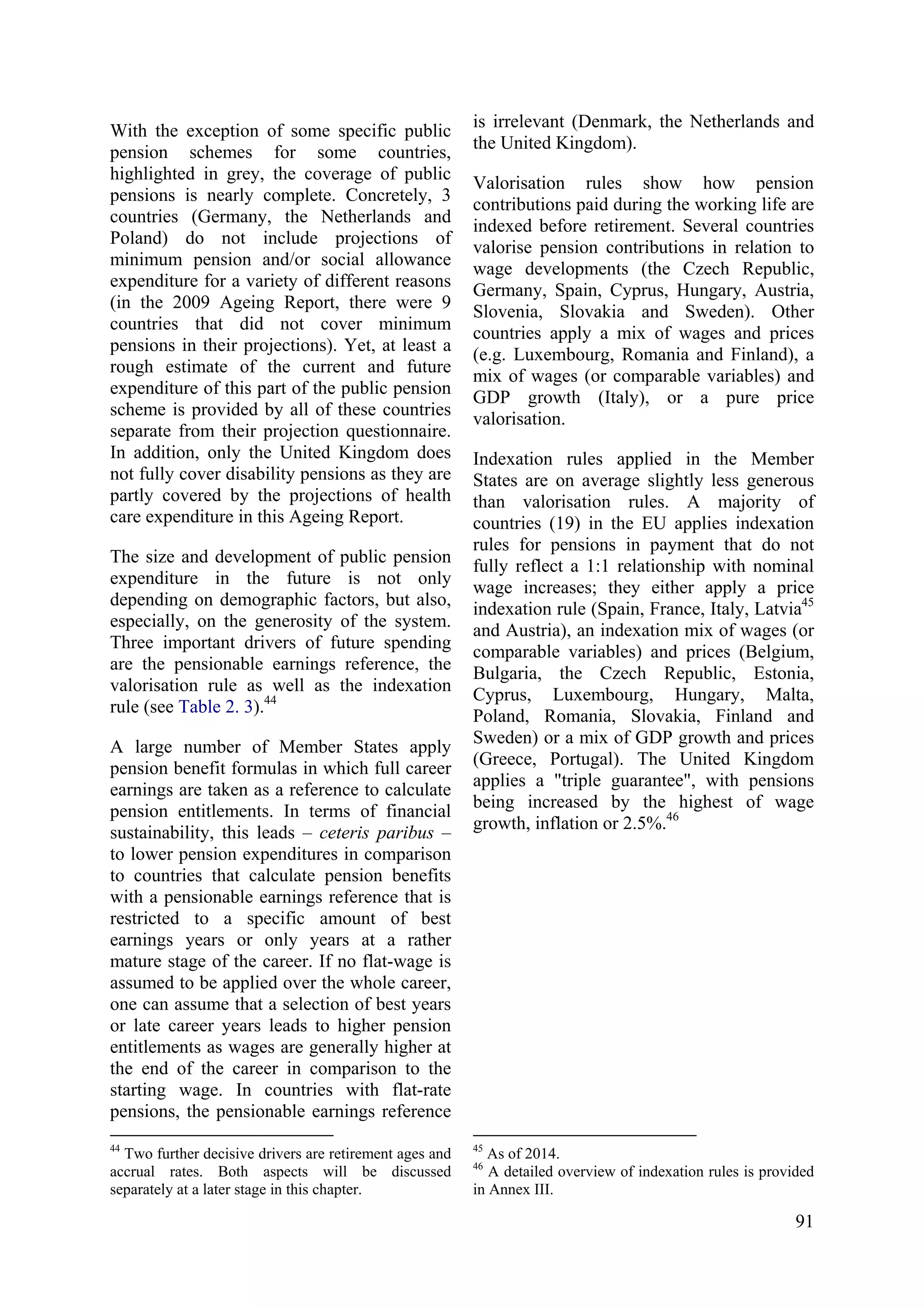 91
With the exception of some specific public
pension schemes for some countries,
highlighted in grey, the coverage of public
pensions is nearly complete. Concretely, 3
countries (Germany, the Netherlands and
Poland) do not include projections of
minimum pension and/or social allowance
expenditure for a variety of different reasons
(in the 2009 Ageing Report, there were 9
countries that did not cover minimum
pensions in their projections). Yet, at least a
rough estimate of the current and future
expenditure of this part of the public pension
scheme is provided by all of these countries
separate from their projection questionnaire.
In addition, only the United Kingdom does
not fully cover disability pensions as they are
partly covered by the projections of health
care expenditure in this Ageing Report.
The size and development of public pension
expenditure in the future is not only
depending on demographic factors, but also,
especially, on the generosity of the system.
Three important drivers of future spending
are the pensionable earnings reference, the
valorisation rule as well as the indexation
rule (see Table 2. 3).44
A large number of Member States apply
pension benefit formulas in which full career
earnings are taken as a reference to calculate
pension entitlements. In terms of financial
sustainability, this leads – ceteris paribus –
to lower pension expenditures in comparison
to countries that calculate pension benefits
with a pensionable earnings reference that is
restricted to a specific amount of best
earnings years or only years at a rather
mature stage of the career. If no flat-wage is
assumed to be applied over the whole career,
one can assume that a selection of best years
or late career years leads to higher pension
entitlements as wages are generally higher at
the end of the career in comparison to the
starting wage. In countries with flat-rate
pensions, the pensionable earnings reference
44
Two further decisive drivers are retirement ages and
accrual rates. Both aspects will be discussed
separately at a later stage in this chapter.
is irrelevant (Denmark, the Netherlands and
the United Kingdom).
Valorisation rules show how pension
contributions paid during the working life are
indexed before retirement. Several countries
valorise pension contributions in relation to
wage developments (the Czech Republic,
Germany, Spain, Cyprus, Hungary, Austria,
Slovenia, Slovakia and Sweden). Other
countries apply a mix of wages and prices
(e.g. Luxembourg, Romania and Finland), a
mix of wages (or comparable variables) and
GDP growth (Italy), or a pure price
valorisation.
Indexation rules applied in the Member
States are on average slightly less generous
than valorisation rules. A majority of
countries (19) in the EU applies indexation
rules for pensions in payment that do not
fully reflect a 1:1 relationship with nominal
wage increases; they either apply a price
indexation rule (Spain, France, Italy, Latvia45
and Austria), an indexation mix of wages (or
comparable variables) and prices (Belgium,
Bulgaria, the Czech Republic, Estonia,
Cyprus, Luxembourg, Hungary, Malta,
Poland, Romania, Slovakia, Finland and
Sweden) or a mix of GDP growth and prices
(Greece, Portugal). The United Kingdom
applies a "triple guarantee", with pensions
being increased by the highest of wage
growth, inflation or 2.5%.46
45
As of 2014.
46
A detailed overview of indexation rules is provided
in Annex III.
 