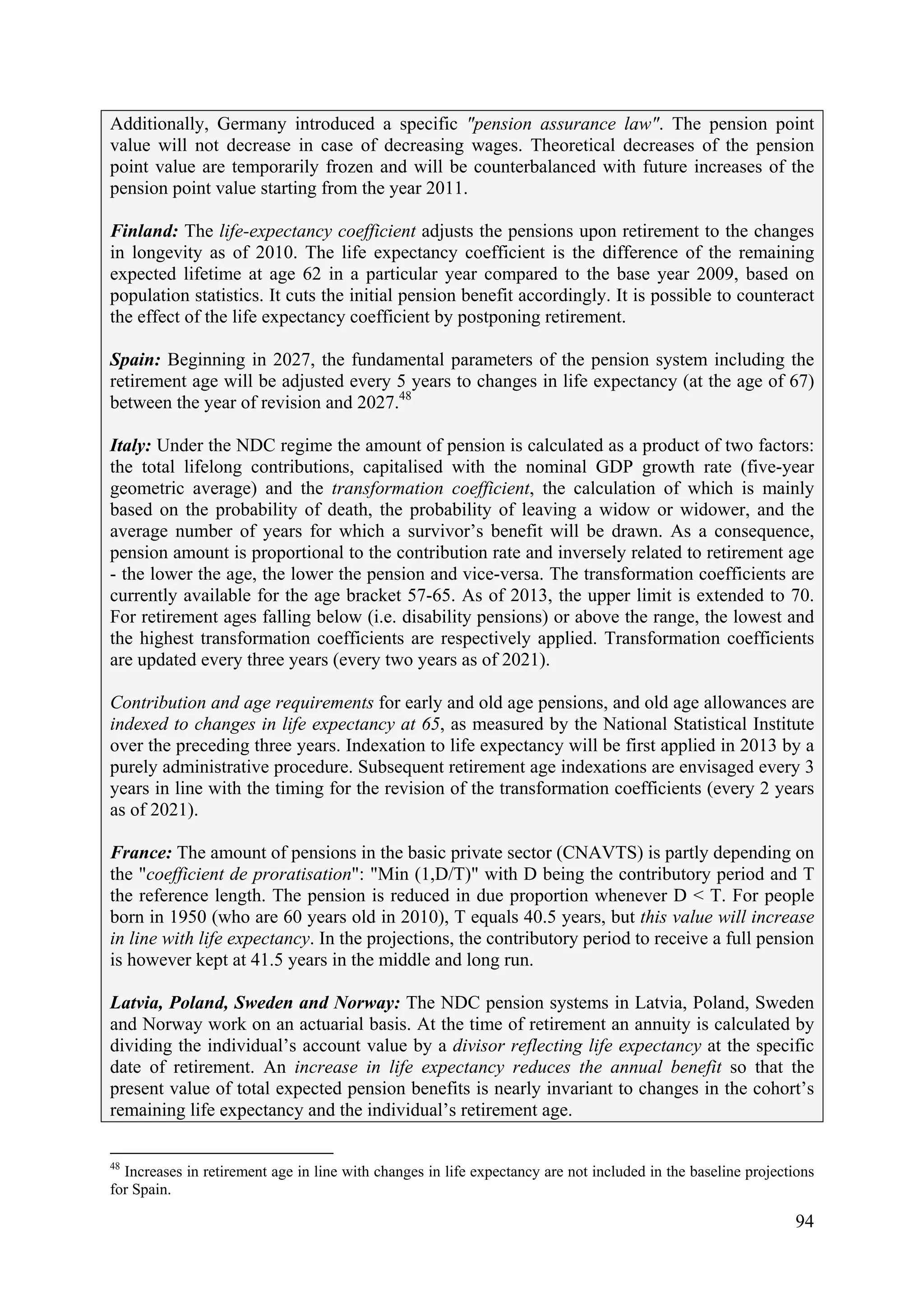 94
Additionally, Germany introduced a specific "pension assurance law". The pension point
value will not decrease in case of decreasing wages. Theoretical decreases of the pension
point value are temporarily frozen and will be counterbalanced with future increases of the
pension point value starting from the year 2011.
Finland: The life-expectancy coefficient adjusts the pensions upon retirement to the changes
in longevity as of 2010. The life expectancy coefficient is the difference of the remaining
expected lifetime at age 62 in a particular year compared to the base year 2009, based on
population statistics. It cuts the initial pension benefit accordingly. It is possible to counteract
the effect of the life expectancy coefficient by postponing retirement.
Spain: Beginning in 2027, the fundamental parameters of the pension system including the
retirement age will be adjusted every 5 years to changes in life expectancy (at the age of 67)
between the year of revision and 2027.48
Italy: Under the NDC regime the amount of pension is calculated as a product of two factors:
the total lifelong contributions, capitalised with the nominal GDP growth rate (five-year
geometric average) and the transformation coefficient, the calculation of which is mainly
based on the probability of death, the probability of leaving a widow or widower, and the
average number of years for which a survivor’s benefit will be drawn. As a consequence,
pension amount is proportional to the contribution rate and inversely related to retirement age
- the lower the age, the lower the pension and vice-versa. The transformation coefficients are
currently available for the age bracket 57-65. As of 2013, the upper limit is extended to 70.
For retirement ages falling below (i.e. disability pensions) or above the range, the lowest and
the highest transformation coefficients are respectively applied. Transformation coefficients
are updated every three years (every two years as of 2021).
Contribution and age requirements for early and old age pensions, and old age allowances are
indexed to changes in life expectancy at 65, as measured by the National Statistical Institute
over the preceding three years. Indexation to life expectancy will be first applied in 2013 by a
purely administrative procedure. Subsequent retirement age indexations are envisaged every 3
years in line with the timing for the revision of the transformation coefficients (every 2 years
as of 2021).
France: The amount of pensions in the basic private sector (CNAVTS) is partly depending on
the "coefficient de proratisation": "Min (1,D/T)" with D being the contributory period and T
the reference length. The pension is reduced in due proportion whenever D < T. For people
born in 1950 (who are 60 years old in 2010), T equals 40.5 years, but this value will increase
in line with life expectancy. In the projections, the contributory period to receive a full pension
is however kept at 41.5 years in the middle and long run.
Latvia, Poland, Sweden and Norway: The NDC pension systems in Latvia, Poland, Sweden
and Norway work on an actuarial basis. At the time of retirement an annuity is calculated by
dividing the individual’s account value by a divisor reflecting life expectancy at the specific
date of retirement. An increase in life expectancy reduces the annual benefit so that the
present value of total expected pension benefits is nearly invariant to changes in the cohort’s
remaining life expectancy and the individual’s retirement age.
48
Increases in retirement age in line with changes in life expectancy are not included in the baseline projections
for Spain.
 