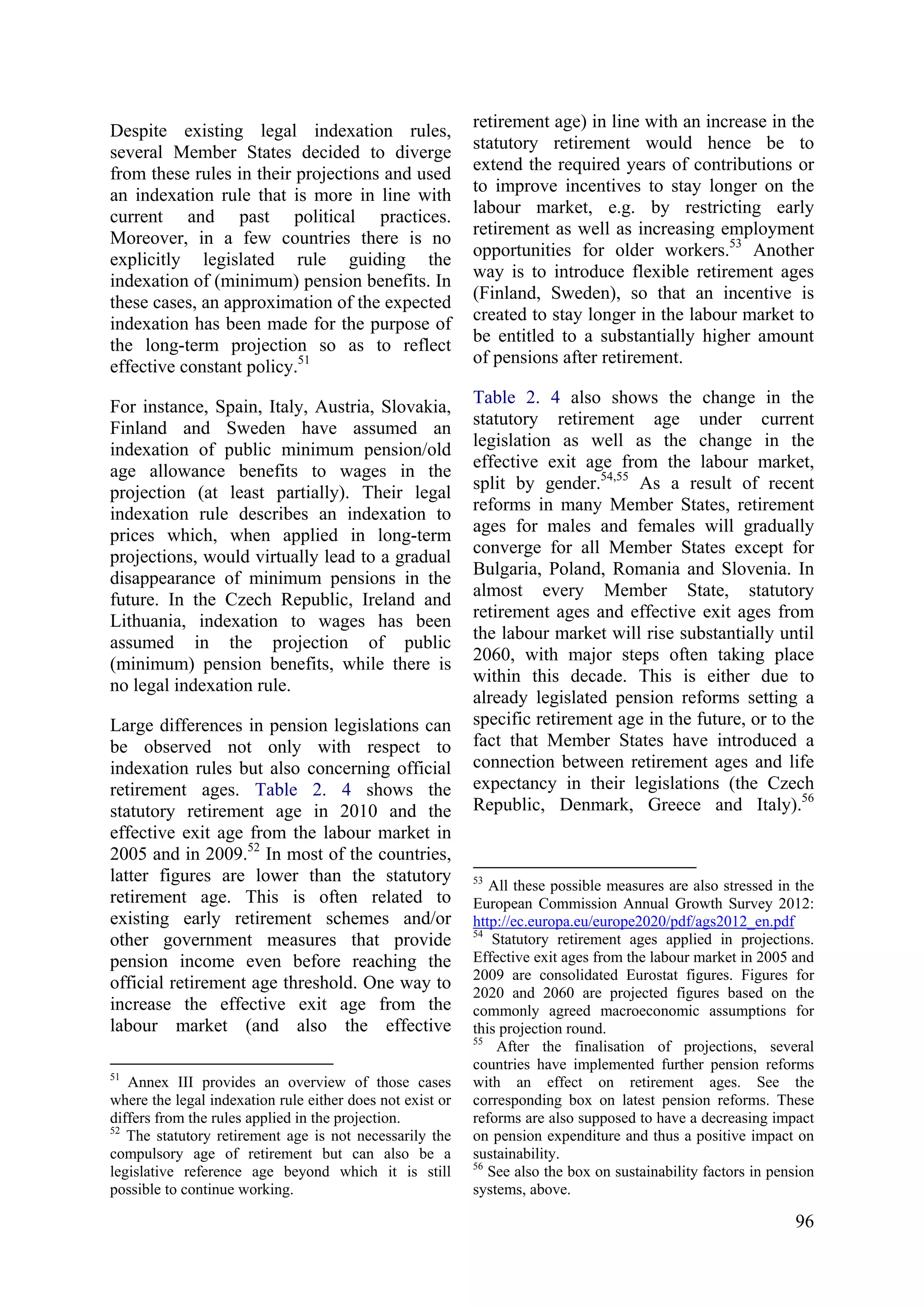 96
Despite existing legal indexation rules,
several Member States decided to diverge
from these rules in their projections and used
an indexation rule that is more in line with
current and past political practices.
Moreover, in a few countries there is no
explicitly legislated rule guiding the
indexation of (minimum) pension benefits. In
these cases, an approximation of the expected
indexation has been made for the purpose of
the long-term projection so as to reflect
effective constant policy.51
For instance, Spain, Italy, Austria, Slovakia,
Finland and Sweden have assumed an
indexation of public minimum pension/old
age allowance benefits to wages in the
projection (at least partially). Their legal
indexation rule describes an indexation to
prices which, when applied in long-term
projections, would virtually lead to a gradual
disappearance of minimum pensions in the
future. In the Czech Republic, Ireland and
Lithuania, indexation to wages has been
assumed in the projection of public
(minimum) pension benefits, while there is
no legal indexation rule.
Large differences in pension legislations can
be observed not only with respect to
indexation rules but also concerning official
retirement ages. Table 2. 4 shows the
statutory retirement age in 2010 and the
effective exit age from the labour market in
2005 and in 2009.52
In most of the countries,
latter figures are lower than the statutory
retirement age. This is often related to
existing early retirement schemes and/or
other government measures that provide
pension income even before reaching the
official retirement age threshold. One way to
increase the effective exit age from the
labour market (and also the effective
51
Annex III provides an overview of those cases
where the legal indexation rule either does not exist or
differs from the rules applied in the projection.
52
The statutory retirement age is not necessarily the
compulsory age of retirement but can also be a
legislative reference age beyond which it is still
possible to continue working.
retirement age) in line with an increase in the
statutory retirement would hence be to
extend the required years of contributions or
to improve incentives to stay longer on the
labour market, e.g. by restricting early
retirement as well as increasing employment
opportunities for older workers.53
Another
way is to introduce flexible retirement ages
(Finland, Sweden), so that an incentive is
created to stay longer in the labour market to
be entitled to a substantially higher amount
of pensions after retirement.
Table 2. 4 also shows the change in the
statutory retirement age under current
legislation as well as the change in the
effective exit age from the labour market,
split by gender.54,55
As a result of recent
reforms in many Member States, retirement
ages for males and females will gradually
converge for all Member States except for
Bulgaria, Poland, Romania and Slovenia. In
almost every Member State, statutory
retirement ages and effective exit ages from
the labour market will rise substantially until
2060, with major steps often taking place
within this decade. This is either due to
already legislated pension reforms setting a
specific retirement age in the future, or to the
fact that Member States have introduced a
connection between retirement ages and life
expectancy in their legislations (the Czech
Republic, Denmark, Greece and Italy).56
53
All these possible measures are also stressed in the
European Commission Annual Growth Survey 2012:
http://ec.europa.eu/europe2020/pdf/ags2012_en.pdf
54
Statutory retirement ages applied in projections.
Effective exit ages from the labour market in 2005 and
2009 are consolidated Eurostat figures. Figures for
2020 and 2060 are projected figures based on the
commonly agreed macroeconomic assumptions for
this projection round.
55
After the finalisation of projections, several
countries have implemented further pension reforms
with an effect on retirement ages. See the
corresponding box on latest pension reforms. These
reforms are also supposed to have a decreasing impact
on pension expenditure and thus a positive impact on
sustainability.
56
See also the box on sustainability factors in pension
systems, above.
 