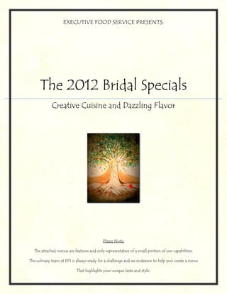 EXECUTIVE FOOD SERVICE PRESENTS:




      The 2012 Bridal Specials
             Creative Cuisine and Dazzling Flavor




                                           Please Note:

  The attached menus are features and only representative of a small portion of our capabilities.

The culinary team at EFS is always ready for a challenge and we endeavor to help you create a menu

                           That highlights your unique taste and style.
 