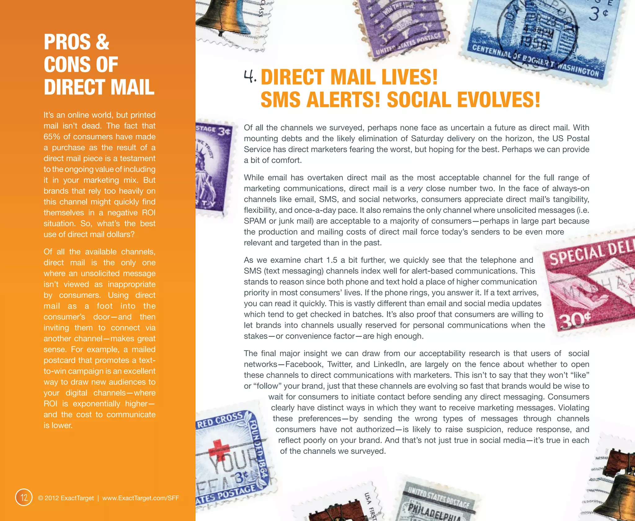 Pros &
      Cons of
      Direct Mail
                                                    4. DIRECT MAIL LIVES!
      It’s an online world, but printed
                                                        SMS ALERTS! SOCIAL EVOLVES!
      mail isn’t dead. The fact that                Of all the channels we surveyed, perhaps none face as uncertain a future as direct mail. With
      65% of consumers have made                    mounting debts and the likely elimination of Saturday delivery on the horizon, the US Postal
      a purchase as the result of a                 Service has direct marketers fearing the worst, but hoping for the best. Perhaps we can provide
      direct mail piece is a testament              a bit of comfort.
      to the ongoing value of including
      it in your marketing mix. But                 While email has overtaken direct mail as the most acceptable channel for the full range of
      brands that rely too heavily on               marketing communications, direct mail is a very close number two. In the face of always-on
      this channel might quickly find               channels like email, SMS, and social networks, consumers appreciate direct mail’s tangibility,
      themselves in a negative ROI                  flexibility, and once-a-day pace. It also remains the only channel where unsolicited messages (i.e.
      situation. So, what’s the best                SPAM or junk mail) are acceptable to a majority of consumers—perhaps in large part because
      use of direct mail dollars?                   the production and mailing costs of direct mail force today’s senders to be even more
                                                    relevant and targeted than in the past.
      Of all the available channels,
      direct mail is the only one                   As we examine chart 1.5 a bit further, we quickly see that the telephone and
      where an unsolicited message                  SMS (text messaging) channels index well for alert-based communications. This
      isn’t viewed as inappropriate                 stands to reason since both phone and text hold a place of higher communication
      by consumers. Using direct                    priority in most consumers’ lives. If the phone rings, you answer it. If a text arrives,
      mail as a foot into the                       you can read it quickly. This is vastly different than email and social media updates
      consumer’s door—and then                      which tend to get checked in batches. It’s also proof that consumers are willing to
      inviting them to connect via                  let brands into channels usually reserved for personal communications when the
      another channel—makes great                   stakes—or convenience factor—are high enough.
      sense. For example, a mailed                  The final major insight we can draw from our acceptability research is that users of social
      postcard that promotes a text-                networks—Facebook, Twitter, and LinkedIn, are largely on the fence about whether to open
      to-win campaign is an excellent               these channels to direct communications with marketers. This isn’t to say that they won’t “like”
      way to draw new audiences to                  or “follow” your brand, just that these channels are evolving so fast that brands would be wise to
      your digital channels—where                           wait for consumers to initiate contact before sending any direct messaging. Consumers
      ROI is exponentially higher—                           clearly have distinct ways in which they want to receive marketing messages. Violating
      and the cost to communicate                            these preferences—by sending the wrong types of messages through channels
      is lower.                                               consumers have not authorized—is likely to raise suspicion, reduce response, and
                                                               reflect poorly on your brand. And that’s not just true in social media—it’s true in each
                                                                of the channels we surveyed.  




12   © 2012 ExactTarget | www.ExactTarget.com/SFF
 