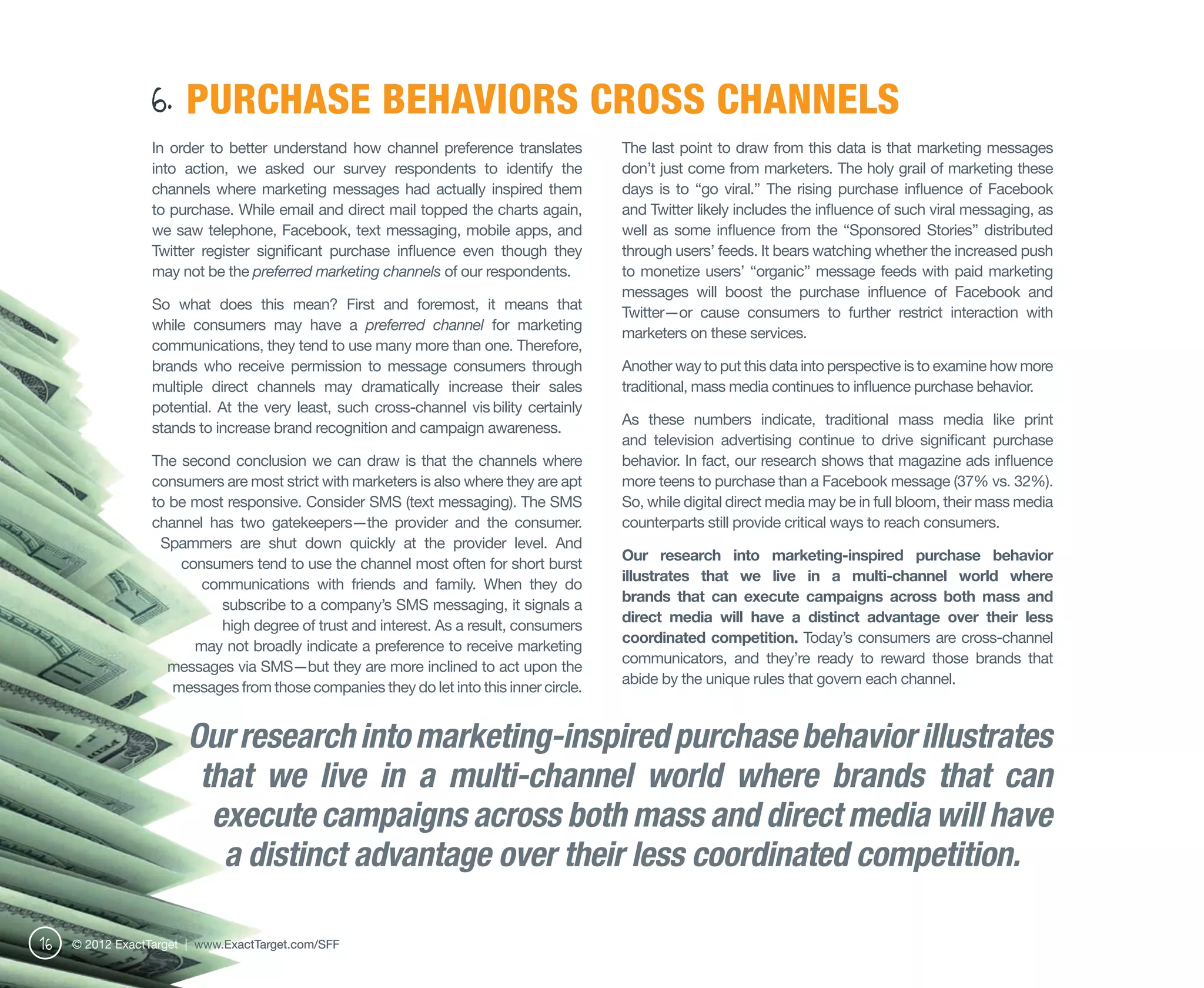 6. PURCHASE BEHAVIORS CROSS CHANNELS
                  In order to better understand how channel preference translates         The last point to draw from this data is that marketing messages
                  into action, we asked our survey respondents to identify the            don’t just come from marketers. The holy grail of marketing these
                  channels where marketing messages had actually inspired them            days is to “go viral.” The rising purchase influence of Facebook
                  to purchase. While email and direct mail topped the charts again,       and Twitter likely includes the influence of such viral messaging, as
                  we saw telephone, Facebook, text messaging, mobile apps, and            well as some influence from the “Sponsored Stories” distributed
                  Twitter register significant purchase influence even though they        through users’ feeds. It bears watching whether the increased push
                  may not be the preferred marketing channels of our respondents.         to monetize users’ “organic” message feeds with paid marketing
                                                                                          messages will boost the purchase influence of Facebook and
                  So what does this mean? First and foremost, it means that
                                                                                          Twitter—or cause consumers to further restrict interaction with
                  while consumers may have a preferred channel for marketing
                                                                                          marketers on these services.
                  communications, they tend to use many more than one. Therefore,
                  brands who receive permission to message consumers through              Another way to put this data into perspective is to examine how more
                  multiple direct channels may dramatically increase their sales          traditional, mass media continues to influence purchase behavior.
                  potential. At the very least, such cross-channel vis bility certainly
                                                                                          As these numbers indicate, traditional mass media like print
                  stands to increase brand recognition and campaign awareness.
                                                                                          and television advertising continue to drive significant purchase
                  The second conclusion we can draw is that the channels where            behavior. In fact, our research shows that magazine ads influence
                  consumers are most strict with marketers is also where they are apt     more teens to purchase than a Facebook message (37% vs. 32%).
                  to be most responsive. Consider SMS (text messaging). The SMS           So, while digital direct media may be in full bloom, their mass media
                  channel has two gatekeepers—the provider and the consumer.              counterparts still provide critical ways to reach consumers.
                   Spammers are shut down quickly at the provider level. And
                                                                                          Our research into marketing-inspired purchase behavior
                      consumers tend to use the channel most often for short burst
                                                                                          illustrates that we live in a multi-channel world where
                         communications with friends and family. When they do
                                                                                          brands that can execute campaigns across both mass and
                            subscribe to a company’s SMS messaging, it signals a
                                                                                          direct media will have a distinct advantage over their less
                            high degree of trust and interest. As a result, consumers
                                                                                          coordinated competition. Today’s consumers are cross-channel
                        may not broadly indicate a preference to receive marketing
                                                                                          communicators, and they’re ready to reward those brands that
                     messages via SMS—but they are more inclined to act upon the
                                                                                          abide by the unique rules that govern each channel.
                     messages from those companies they do let into this inner circle.


                        Our research into marketing-inspired purchase behavior illustrates
                         that we live in a multi-channel world where brands that can
                          execute campaigns across both mass and direct media will have
                           a distinct advantage over their less coordinated competition.

16   © 2012 ExactTarget | www.ExactTarget.com/SFF
 