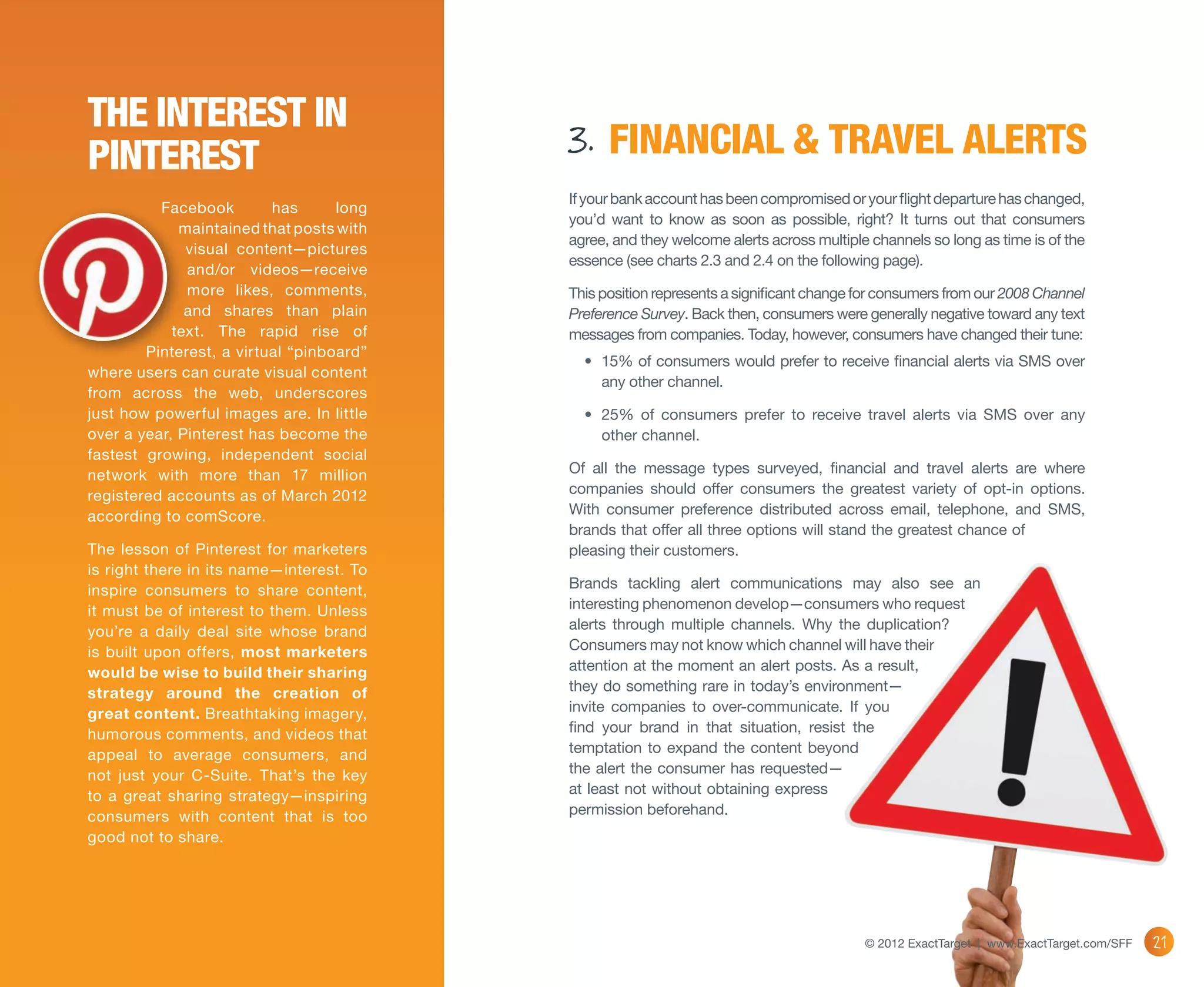 The Interest in
Pinterest                                 3. FINANCIAL & TRAVEL ALERTS
                                          If your bank account has been compromised or your flight departure has changed,
          Facebook        has      long
                                          you’d want to know as soon as possible, right? It turns out that consumers
             maintained that posts with
                                          agree, and they welcome alerts across multiple channels so long as time is of the
              visual content—pictures
                                          essence (see charts 2.3 and 2.4 on the following page).
              and/or videos—receive
              more likes, comments,       This position represents a significant change for consumers from our 2008 Channel
              and shares than plain       Preference Survey. Back then, consumers were generally negative toward any text
            text. The rapid rise of       messages from companies. Today, however, consumers have changed their tune:
        Pinterest, a virtual “pinboard”
                                            •	 15% of consumers would prefer to receive financial alerts via SMS over
where users can curate visual content
                                               any other channel.
from across the web, underscores
just how powerful images are. In little     •	 25% of consumers prefer to receive travel alerts via SMS over any
over a year, Pinterest has become the          other channel.
fastest growing, independent social
network with more than 17 million         Of all the message types surveyed, financial and travel alerts are where
registered accounts as of March 2012      companies should offer consumers the greatest variety of opt-in options.
according to comScore.                    With consumer preference distributed across email, telephone, and SMS,
                                          brands that offer all three options will stand the greatest chance of
The lesson of Pinterest for marketers     pleasing their customers.
is right there in its name—interest. To
inspire consumers to share content,       Brands tackling alert communications may also see an
it must be of interest to them. Unless    interesting phenomenon develop—consumers who request
you’re a daily deal site whose brand      alerts through multiple channels. Why the duplication?
is built upon offers, most marketers      Consumers may not know which channel will have their
would be wise to build their sharing      attention at the moment an alert posts. As a result,
strategy around the creation of           they do something rare in today’s environment—
great content. Breathtaking imagery,      invite companies to over-communicate. If you
humorous comments, and videos that        find your brand in that situation, resist the
appeal to average consumers, and          temptation to expand the content beyond
not just your C-Suite. That’s the key     the alert the consumer has requested—
to a great sharing strategy—inspiring     at least not without obtaining express
consumers with content that is too        permission beforehand.
good not to share.




                                                                                        © 2012 ExactTarget | www.ExactTarget.com/SFF   21
 