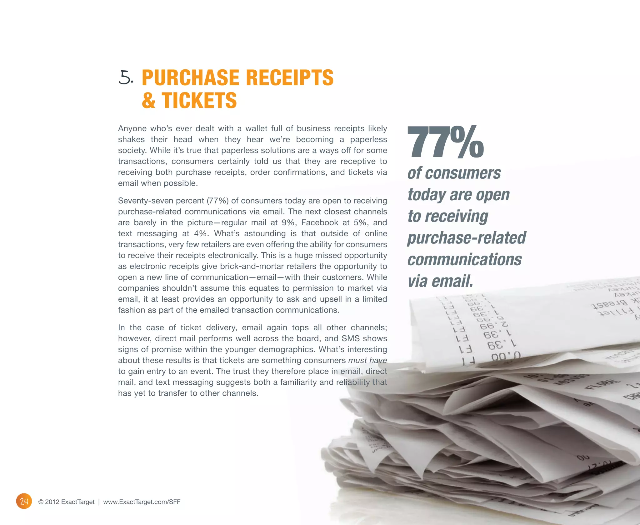 5. PURCHASE RECEIPTS
                                    & TICKETS

                                                                                                            77%
                             Anyone who’s ever dealt with a wallet full of business receipts likely
                             shakes their head when they hear we’re becoming a paperless
                             society. While it’s true that paperless solutions are a ways off for some
                             transactions, consumers certainly told us that they are receptive to
                             receiving both purchase receipts, order confirmations, and tickets via
                             email when possible.
                                                                                                            of consumers
                             Seventy-seven percent (77%) of consumers today are open to receiving           today are open
                             purchase-related communications via email. The next closest channels
                             are barely in the picture—regular mail at 9%, Facebook at 5%, and              to receiving
                             text messaging at 4%. What’s astounding is that outside of online
                             transactions, very few retailers are even offering the ability for consumers   purchase-related
                             to receive their receipts electronically. This is a huge missed opportunity
                             as electronic receipts give brick-and-mortar retailers the opportunity to      communications
                             open a new line of communication—email—with their customers. While
                             companies shouldn’t assume this equates to permission to market via            via email.
                             email, it at least provides an opportunity to ask and upsell in a limited
                             fashion as part of the emailed transaction communications.

                             In the case of ticket delivery, email again tops all other channels;
                             however, direct mail performs well across the board, and SMS shows
                             signs of promise within the younger demographics. What’s interesting
                             about these results is that tickets are something consumers must have
                             to gain entry to an event. The trust they therefore place in email, direct
                             mail, and text messaging suggests both a familiarity and reliability that
                             has yet to transfer to other channels.




24   © 2012 ExactTarget | www.ExactTarget.com/SFF
 