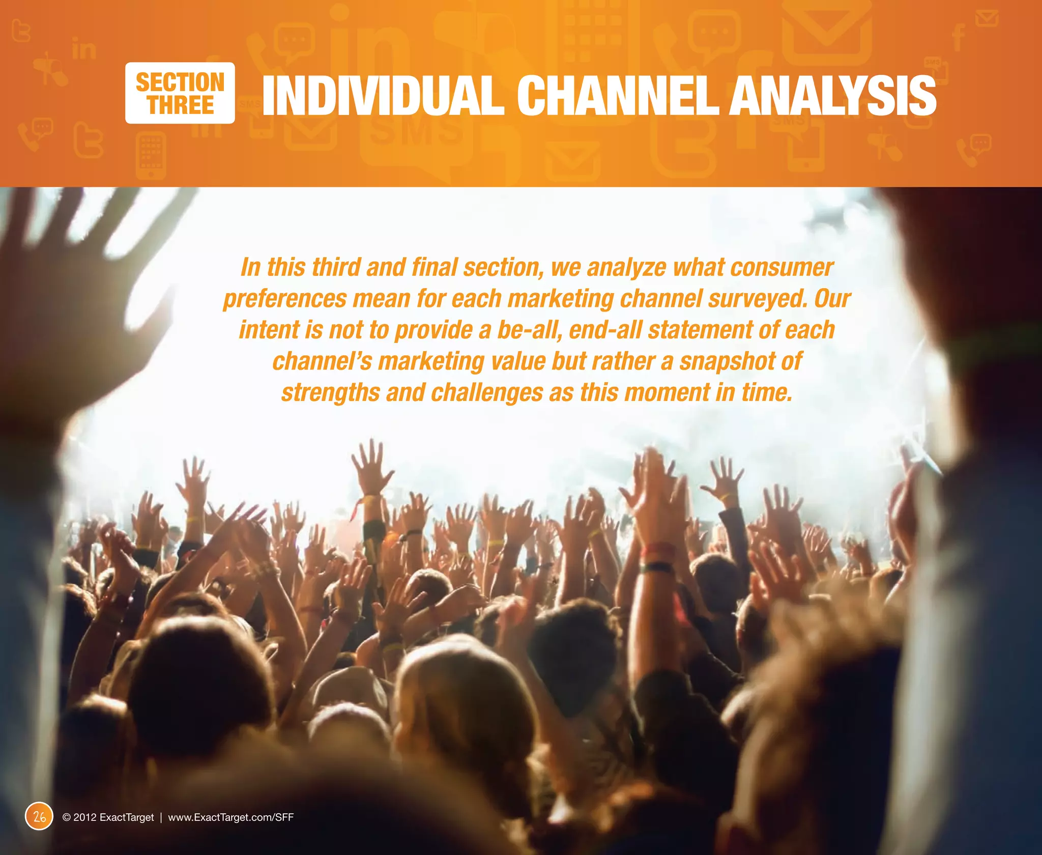SECTION
                   THREE                  INDIVIDUAL CHANNEL ANALYSIS

                                    In this third and final section, we analyze what consumer
                                   preferences mean for each marketing channel surveyed. Our
                                    intent is not to provide a be-all, end-all statement of each
                                        channel’s marketing value but rather a snapshot of
                                         strengths and challenges as this moment in time.




26   © 2012 ExactTarget | www.ExactTarget.com/SFF
 