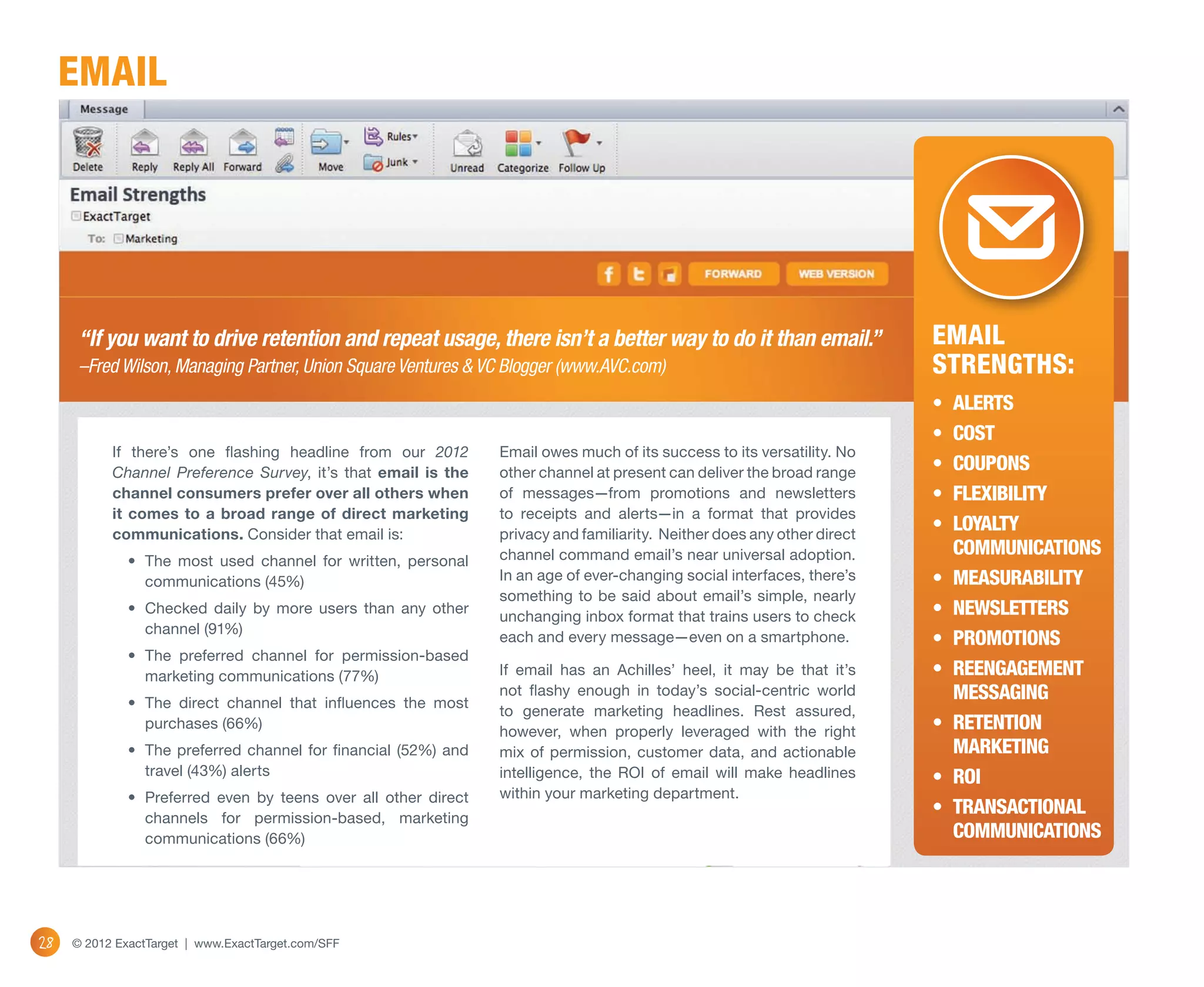 email




      “If you want to drive retention and repeat usage, there isn’t a better way to do it than email.”                    Email
      –Fred Wilson, Managing Partner, Union Square Ventures & VC Blogger (www.AVC.com)                                    Strengths:
                                                                                                                          •	 Alerts
                                                                                                                          •	 Cost
           If there’s one flashing headline from our 2012        Email owes much of its success to its versatility. No
           Channel Preference Survey, it’s that email is the     other channel at present can deliver the broad range     •	 Coupons
           channel consumers prefer over all others when         of messages—from promotions and newsletters              •	 Flexibility
           it comes to a broad range of direct marketing         to receipts and alerts—in a format that provides
           communications. Consider that email is:               privacy and familiarity. Neither does any other direct
                                                                                                                          •	 Loyalty
                                                                 channel command email’s near universal adoption.            communications
              •	 The most used channel for written, personal
                 communications (45%)                            In an age of ever-changing social interfaces, there’s    •	 Measurability
                                                                 something to be said about email’s simple, nearly
              •	 Checked daily by more users than any other
                                                                 unchanging inbox format that trains users to check       •	 Newsletters
                 channel (91%)
                                                                 each and every message—even on a smartphone.             •	 Promotions
              •	 The preferred channel for permission-based
                 marketing communications (77%)                  If email has an Achilles’ heel, it may be that it’s      •	 Reengagement 
              •	 The direct channel that influences the most
                                                                 not flashy enough in today’s social-centric world           messaging
                                                                 to generate marketing headlines. Rest assured,
                 purchases (66%)
                                                                 however, when properly leveraged with the right          •	 Retention 
              •	 The preferred channel for financial (52%) and   mix of permission, customer data, and actionable            marketing
                 travel (43%) alerts                             intelligence, the ROI of email will make headlines       •	 ROI
              •	 Preferred even by teens over all other direct   within your marketing department.
                 channels for permission-based, marketing
                                                                                                                          •	 Transactional
                 communications (66%)                                                                                        communications




28   © 2012 ExactTarget | www.ExactTarget.com/SFF
 