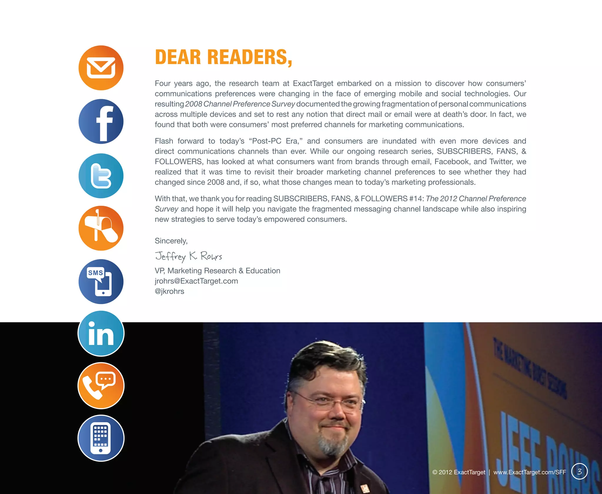 Dear Readers,
Four years ago, the research team at ExactTarget embarked on a mission to discover how consumers’
communications preferences were changing in the face of emerging mobile and social technologies. Our
resulting 2008 Channel Preference Survey documented the growing fragmentation of personal communications
across multiple devices and set to rest any notion that direct mail or email were at death’s door. In fact, we
found that both were consumers’ most preferred channels for marketing communications.

Flash forward to today’s “Post-PC Era,” and consumers are inundated with even more devices and
direct communications channels than ever. While our ongoing research series, SUBSCRIBERS, FANS, &
FOLLOWERS, has looked at what consumers want from brands through email, Facebook, and Twitter, we
realized that it was time to revisit their broader marketing channel preferences to see whether they had
changed since 2008 and, if so, what those changes mean to today’s marketing professionals.

With that, we thank you for reading SUBSCRIBERS, FANS, & FOLLOWERS #14: The 2012 Channel Preference
Survey and hope it will help you navigate the fragmented messaging channel landscape while also inspiring
new strategies to serve today’s empowered consumers.

Sincerely,

Jeffrey K. Rohrs
VP, Marketing Research & Education
jrohrs@ExactTarget.com
@jkrohrs




                                                                                  © 2012 ExactTarget | www.ExactTarget.com/SFF   3
 