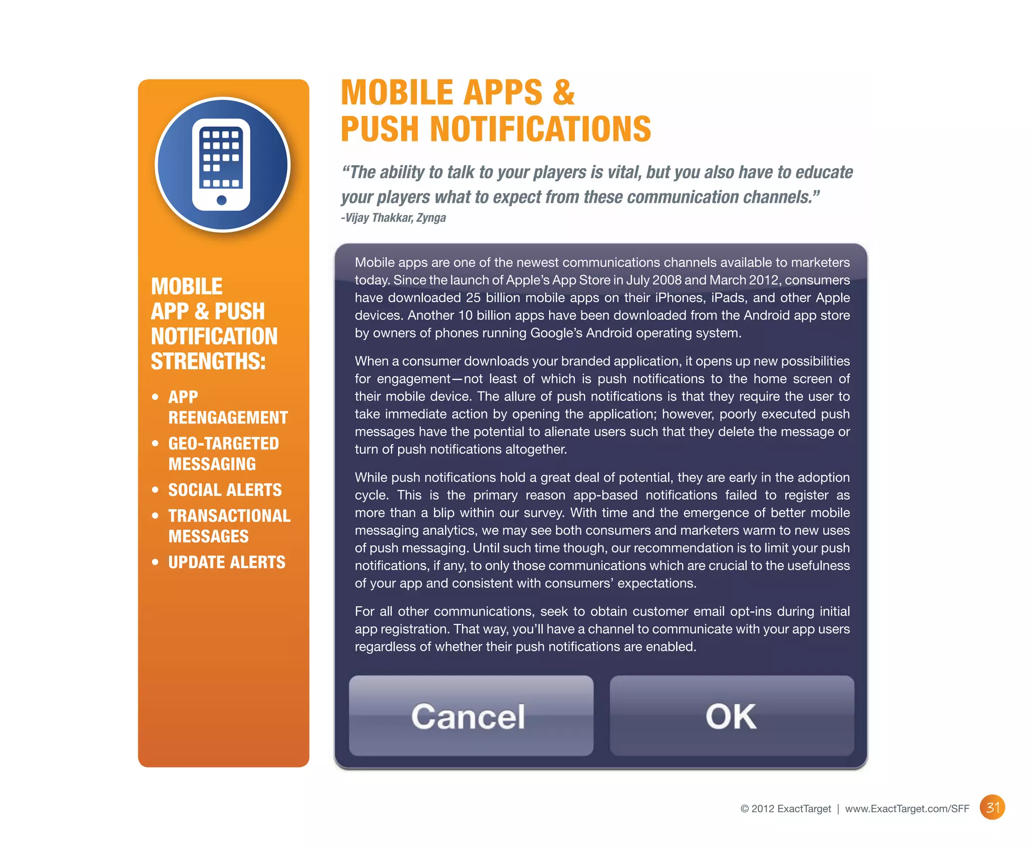 MOBILE APPS &
                   PUSH NOTIFICATIONS
                   “The ability to talk to your players is vital, but you also have to educate
                   your players what to expect from these communication channels.”
                   -Vijay Thakkar, Zynga


                     Mobile apps are one of the newest communications channels available to marketers

Mobile               today. Since the launch of Apple’s App Store in July 2008 and March 2012, consumers
                     have downloaded 25 billion mobile apps on their iPhones, iPads, and other Apple
App & Push           devices. Another 10 billion apps have been downloaded from the Android app store
Notification         by owners of phones running Google’s Android operating system.

Strengths:           When a consumer downloads your branded application, it opens up new possibilities
                     for engagement—not least of which is push notifications to the home screen of
•	 App               their mobile device. The allure of push notifications is that they require the user to
   reengagement      take immediate action by opening the application; however, poorly executed push
                     messages have the potential to alienate users such that they delete the message or
•	 Geo-targeted      turn of push notifications altogether.
   messaging
                     While push notifications hold a great deal of potential, they are early in the adoption
•	 Social alerts     cycle. This is the primary reason app-based notifications failed to register as
•	 Transactional     more than a blip within our survey. With time and the emergence of better mobile
                     messaging analytics, we may see both consumers and marketers warm to new uses
   messages
                     of push messaging. Until such time though, our recommendation is to limit your push
•	 Update alerts     notifications, if any, to only those communications which are crucial to the usefulness
                     of your app and consistent with consumers’ expectations.

                     For all other communications, seek to obtain customer email opt-ins during initial
                     app registration. That way, you’ll have a channel to communicate with your app users
                     regardless of whether their push notifications are enabled.




                                                                                        © 2012 ExactTarget | www.ExactTarget.com/SFF   31
 