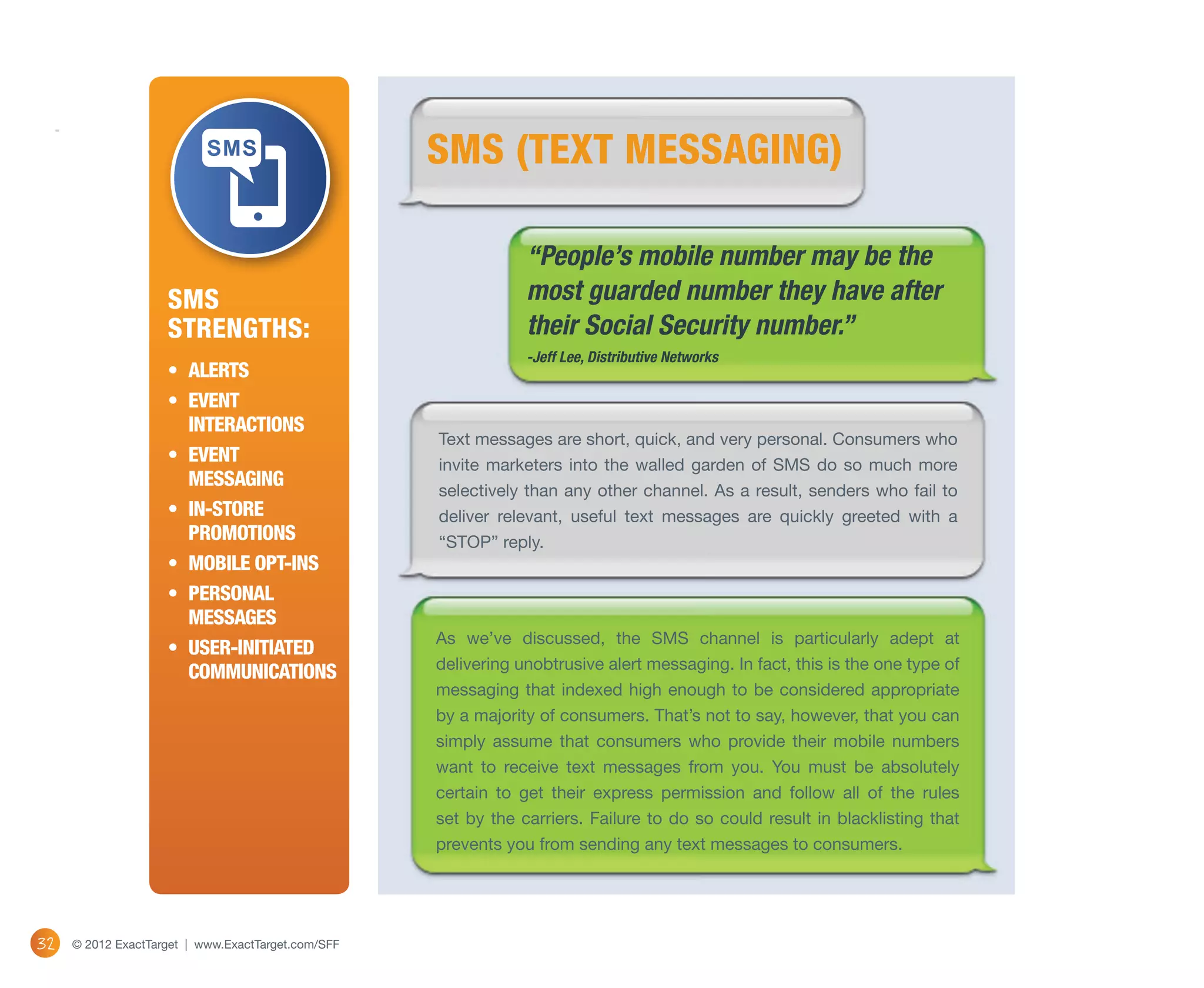 SMS (TEXT MESSAGING)

                                                                “People’s mobile number may be the
                    SMS                                         most guarded number they have after
                    Strengths:                                  their Social Security number.”
                                                                -Jeff Lee, Distributive Networks
                    •	 Alerts
                    •	 Event 
                       interactions
                                                    Text messages are short, quick, and very personal. Consumers who
                    •	 Event                        invite marketers into the walled garden of SMS do so much more
                       messaging
                                                    selectively than any other channel. As a result, senders who fail to
                    •	 In-store                     deliver relevant, useful text messages are quickly greeted with a
                       promotions                   “STOP” reply.
                    •	 Mobile opt-ins
                    •	 Personal
                       messages
                                                    As we’ve discussed, the SMS channel is particularly adept at
                    •	 User-Initiated
                                                    delivering unobtrusive alert messaging. In fact, this is the one type of
                       communications
                                                    messaging that indexed high enough to be considered appropriate
                                                    by a majority of consumers. That’s not to say, however, that you can
                                                    simply assume that consumers who provide their mobile numbers
                                                    want to receive text messages from you. You must be absolutely
                                                    certain to get their express permission and follow all of the rules
                                                    set by the carriers. Failure to do so could result in blacklisting that
                                                    prevents you from sending any text messages to consumers.




32   © 2012 ExactTarget | www.ExactTarget.com/SFF
 