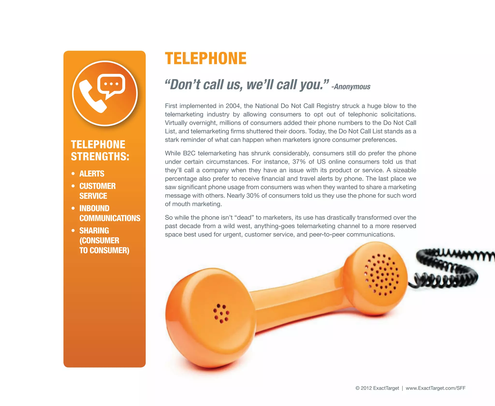 TELEPHONE
                    “Don’t call us, we’ll call you.” -Anonymous
                    First implemented in 2004, the National Do Not Call Registry struck a huge blow to the
                    telemarketing industry by allowing consumers to opt out of telephonic solicitations.
                    Virtually overnight, millions of consumers added their phone numbers to the Do Not Call
                    List, and telemarketing firms shuttered their doors. Today, the Do Not Call List stands as a
                    stark reminder of what can happen when marketers ignore consumer preferences.
Telephone
Strengths:          While B2C telemarketing has shrunk considerably, consumers still do prefer the phone
                    under certain circumstances. For instance, 37% of US online consumers told us that
                    they’ll call a company when they have an issue with its product or service. A sizeable
•	 Alerts           percentage also prefer to receive financial and travel alerts by phone. The last place we
•	 Customer         saw significant phone usage from consumers was when they wanted to share a marketing
   Service          message with others. Nearly 30% of consumers told us they use the phone for such word
                    of mouth marketing.
•	 Inbound
   communications   So while the phone isn’t “dead” to marketers, its use has drastically transformed over the
                    past decade from a wild west, anything-goes telemarketing channel to a more reserved
•	 Sharing          space best used for urgent, customer service, and peer-to-peer communications.
   (Consumer
   to Consumer)




                                                                                         © 2012 ExactTarget | www.ExactTarget.com/SFF   33
 