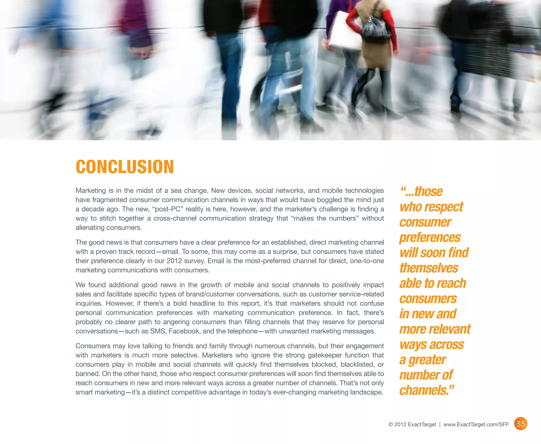 conclusion
Marketing is in the midst of a sea change.  New devices, social networks, and mobile technologies
have fragmented consumer communication channels in ways that would have boggled the mind just
                                                                                                             “...those
a decade ago. The new, “post-PC” reality is here, however, and the marketer’s challenge is finding a         who respect
way to stitch together a cross-channel communication strategy that “makes the numbers” without
alienating consumers.                                                                                        consumer
The good news is that consumers have a clear preference for an established, direct marketing channel         preferences
with a proven track record—email. To some, this may come as a surprise, but consumers have stated
their preference clearly in our 2012 survey. Email is the most-preferred channel for direct, one-to-one
                                                                                                             will soon find
marketing communications with consumers.                                                                     themselves
We found additional good news in the growth of mobile and social channels to positively impact               able to reach
sales and facilitate specific types of brand/customer conversations, such as customer service-related
inquiries. However, if there’s a bold headline to this report, it’s that marketers should not confuse        consumers
personal communication preferences with marketing communication preference. In fact, there’s
probably no clearer path to angering consumers than filling channels that they reserve for personal
                                                                                                             in new and
conversations—such as SMS, Facebook, and the telephone—with unwanted marketing messages.                     more relevant
Consumers may love talking to friends and family through numerous channels, but their engagement             ways across
with marketers is much more selective. Marketers who ignore the strong gatekeeper function that
consumers play in mobile and social channels will quickly find themselves blocked, blacklisted, or           a greater
banned. On the other hand, those who respect consumer preferences will soon find themselves able to
reach consumers in new and more relevant ways across a greater number of channels. That’s not only
                                                                                                             number of
smart marketing—it’s a distinct competitive advantage in today’s ever-changing marketing landscape.          channels.”

                                                                                                          © 2012 ExactTarget | www.ExactTarget.com/SFF   35
 