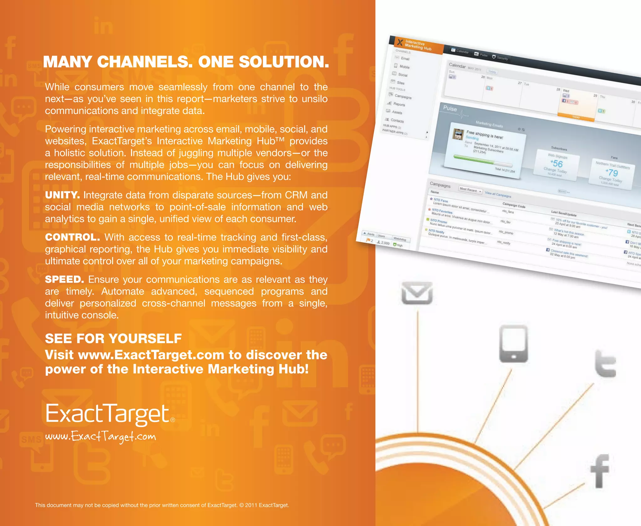 MANY CHANNELS. ONE SOLUTION.
   While consumers move seamlessly from one channel to the
   next—as you’ve seen in this report—marketers strive to unsilo
   communications and integrate data.
   Powering interactive marketing across email, mobile, social, and
   websites, ExactTarget’s Interactive Marketing Hub™ provides
   a holistic solution. Instead of juggling multiple vendors—or the
   responsibilities of multiple jobs—you can focus on delivering
   relevant, real-time communications. The Hub gives you:
   UNITY. Integrate data from disparate sources—from CRM and
   social media networks to point-of-sale information and web
   analytics to gain a single, unified view of each consumer.
   CONTROL. With access to real-time tracking and first-class,
   graphical reporting, the Hub gives you immediate visibility and
   ultimate control over all of your marketing campaigns.
   SPEED. Ensure your communications are as relevant as they
   are timely. Automate advanced, sequenced programs and
   deliver personalized cross-channel messages from a single,
   intuitive console.

   SEE FOR YOURSELF
   Visit www.ExactTarget.com to discover the
   power of the Interactive Marketing Hub!




   www.ExactTarget.com


This document may not be copied without the prior written consent of ExactTarget. © 2011 ExactTarget.
 
