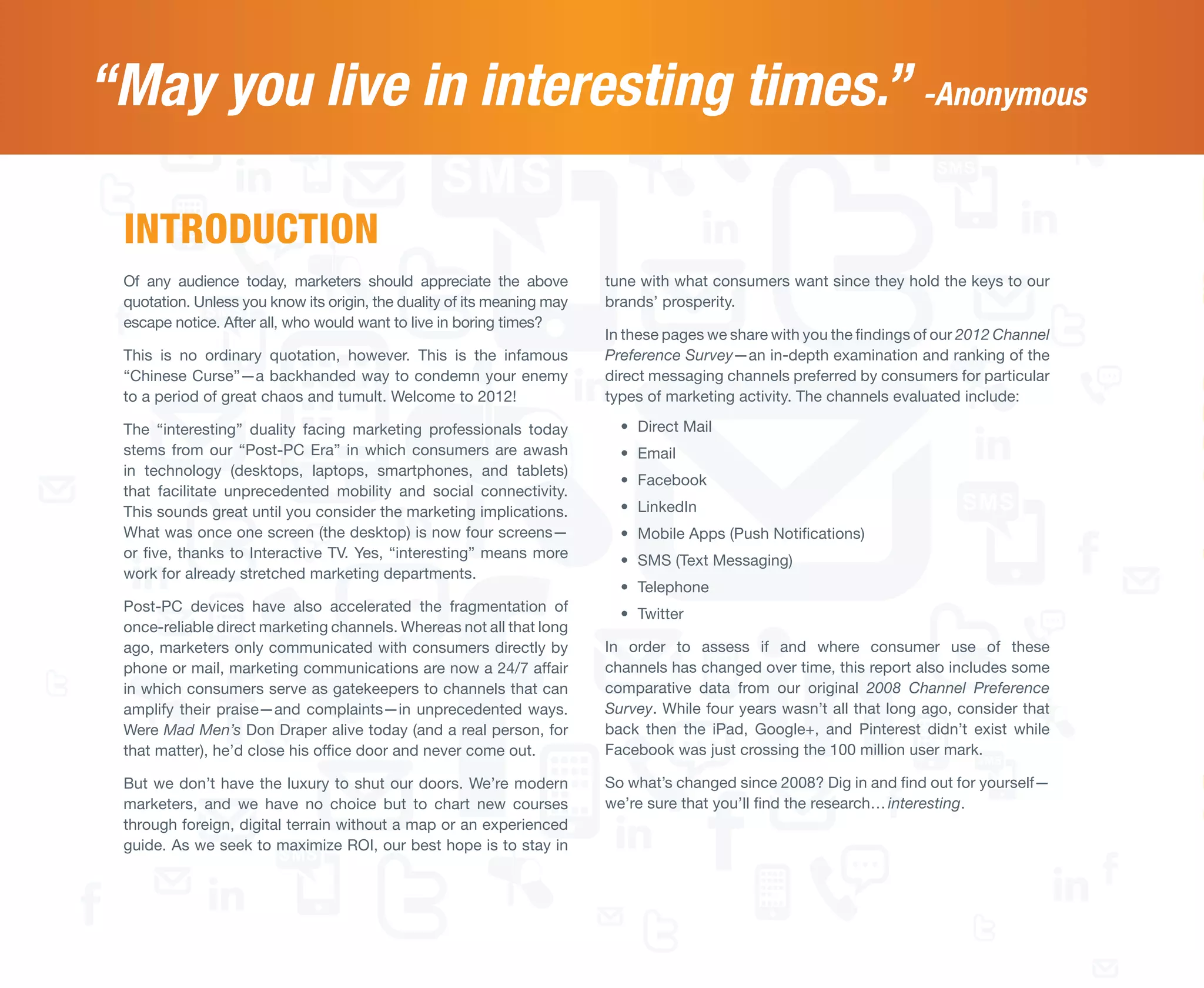 “May you live in interesting times.” -Anonymous

 INTRODUCTION
 Of any audience today, marketers should appreciate the above            tune with what consumers want since they hold the keys to our
 quotation. Unless you know its origin, the duality of its meaning may   brands’ prosperity.
 escape notice. After all, who would want to live in boring times?
                                                                         In these pages we share with you the findings of our 2012 Channel
 This is no ordinary quotation, however. This is the infamous            Preference Survey—an in-depth examination and ranking of the
 “Chinese Curse”—a backhanded way to condemn your enemy                  direct messaging channels preferred by consumers for particular
 to a period of great chaos and tumult. Welcome to 2012!                 types of marketing activity. The channels evaluated include:

 The “interesting” duality facing marketing professionals today            •	 Direct Mail
 stems from our “Post-PC Era” in which consumers are awash                 •	 Email
 in technology (desktops, laptops, smartphones, and tablets)
                                                                           •	 Facebook
 that facilitate unprecedented mobility and social connectivity.
 This sounds great until you consider the marketing implications.          •	 LinkedIn
 What was once one screen (the desktop) is now four screens—               •	 Mobile Apps (Push Notifications)
 or five, thanks to Interactive TV. Yes, “interesting” means more          •	 SMS (Text Messaging)
 work for already stretched marketing departments.
                                                                           •	 Telephone
 Post-PC devices have also accelerated the fragmentation of                •	 Twitter
 once-reliable direct marketing channels. Whereas not all that long
 ago, marketers only communicated with consumers directly by             In order to assess if and where consumer use of these
 phone or mail, marketing communications are now a 24/7 affair           channels has changed over time, this report also includes some
 in which consumers serve as gatekeepers to channels that can            comparative data from our original 2008 Channel Preference
 amplify their praise—and complaints—in unprecedented ways.              Survey. While four years wasn’t all that long ago, consider that
 Were Mad Men’s Don Draper alive today (and a real person, for           back then the iPad, Google+, and Pinterest didn’t exist while
 that matter), he’d close his office door and never come out.            Facebook was just crossing the 100 million user mark.

 But we don’t have the luxury to shut our doors. We’re modern            So what’s changed since 2008? Dig in and find out for yourself—
 marketers, and we have no choice but to chart new courses               we’re sure that you’ll find the research… interesting.
 through foreign, digital terrain without a map or an experienced
 guide. As we seek to maximize ROI, our best hope is to stay in
 