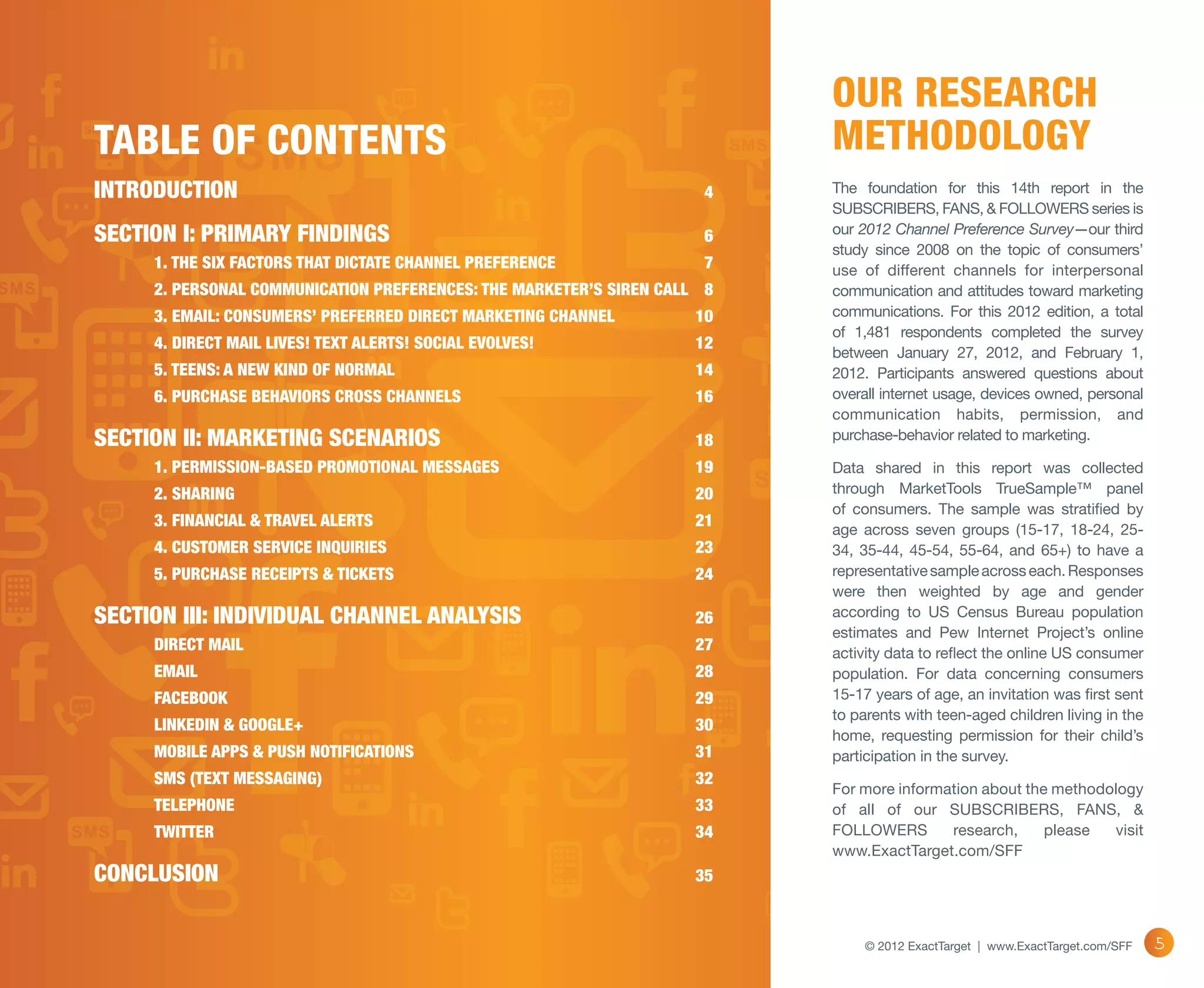 Our Research
Table of Contents                                                          Methodology
INTRODUCTION	                                                         4    The foundation for this 14th report in the
                                                                           SUBSCRIBERS, FANS, & FOLLOWERS series is
SECTION I: PRIMARY FINDINGS	                                          6    our 2012 Channel Preference Survey—our third
                                                                           study since 2008 on the topic of consumers’
	    1. THE SIX FACTORS THAT DICTATE CHANNEL PREFERENCE	              7    use of different channels for interpersonal
	    2. PERSONAL COMMUNICATION PREFERENCES: THE MARKETER’S SIREN CALL	 8   communication and attitudes toward marketing
	    3. EMAIL: CONSUMERS’ PREFERRED DIRECT MARKETING CHANNEL	        10    communications. For this 2012 edition, a total
                                                                           of 1,481 respondents completed the survey
	    4. DIRECT MAIL LIVES! TEXT ALERTS! SOCIAL EVOLVES!	             12
                                                                           between January 27, 2012, and February 1,
	    5. TEENS: A NEW KIND OF NORMAL	                                 14    2012. Participants answered questions about
	    6. PURCHASE BEHAVIORS CROSS CHANNELS	                           16    overall internet usage, devices owned, personal
                                                                           communication habits, permission, and
SECTION II: MARKETING SCENARIOS	                                     18    purchase-behavior related to marketing.

	    1. PERMISSION-BASED PROMOTIONAL MESSAGES	                       19    Data shared in this report was collected
	    2. SHARING	                                                     20    through MarketTools TrueSample™ panel
                                                                           of consumers. The sample was stratified by
	    3. FINANCIAL & TRAVEL ALERTS	                                   21
                                                                           age across seven groups (15-17, 18-24, 25-
	    4. CUSTOMER SERVICE INQUIRIES	                                  23    34, 35-44, 45-54, 55-64, and 65+) to have a
	    5. PURCHASE RECEIPTS & TICKETS	                                 24    representative sample across each. Responses
                                                                           were then weighted by age and gender
SECTION III: INDIVIDUAL CHANNEL ANALYSIS	                            26    according to US Census Bureau population
                                                                           estimates and Pew Internet Project’s online
	    DIRECT MAIL	                                                    27    activity data to reflect the online US consumer
	EMAIL	                                                              28    population. For data concerning consumers
	FACEBOOK	                                                           29    15-17 years of age, an invitation was first sent
                                                                           to parents with teen-aged children living in the
	    LINKEDIN & GOOGLE+	                                             30
                                                                           home, requesting permission for their child’s
	    MOBILE APPS & PUSH NOTIFICATIONS	                               31    participation in the survey.
	    SMS (TEXT MESSAGING)	                                           32
                                                                           For more information about the methodology
	TELEPHONE	                                                          33    of all of our SUBSCRIBERS, FANS, &
	TWITTER	                                                            34    FOLLOWERS       research,     please  visit
                                                                           www.ExactTarget.com/SFF
CONCLUSION	35

                                                                                © 2012 ExactTarget | www.ExactTarget.com/SFF   5
 