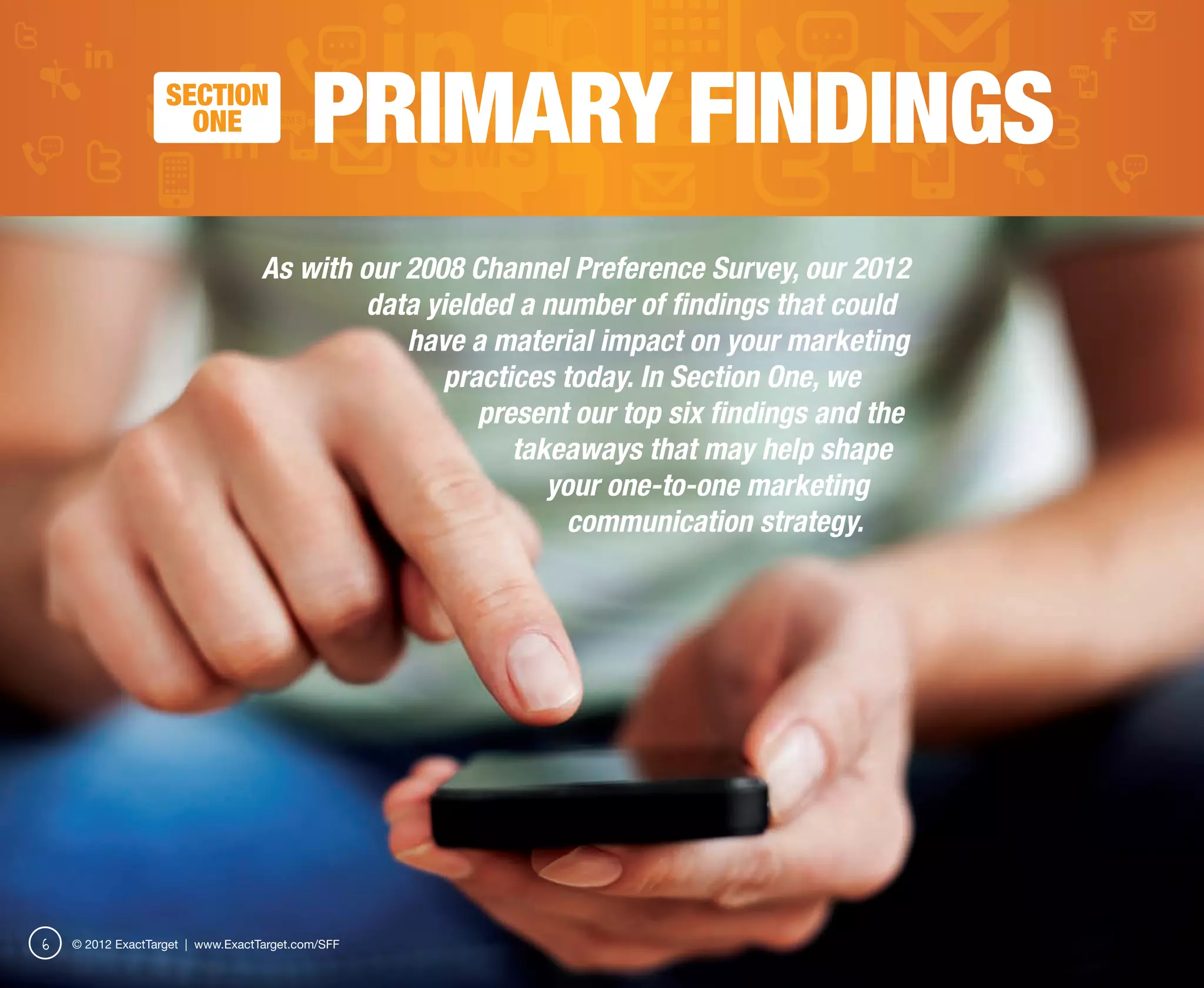 SECTION
                     ONE                   PRIMARY FINDINGS
                                   As with our 2008 Channel Preference Survey, our 2012
                                            data yielded a number of findings that could
                                               have a material impact on your marketing
                                                  practices today. In Section One, we
                                                      present our top six findings and the
                                                         takeaways that may help shape
                                                            your one-to-one marketing
                                                             communication strategy.




6   © 2012 ExactTarget | www.ExactTarget.com/SFF
 