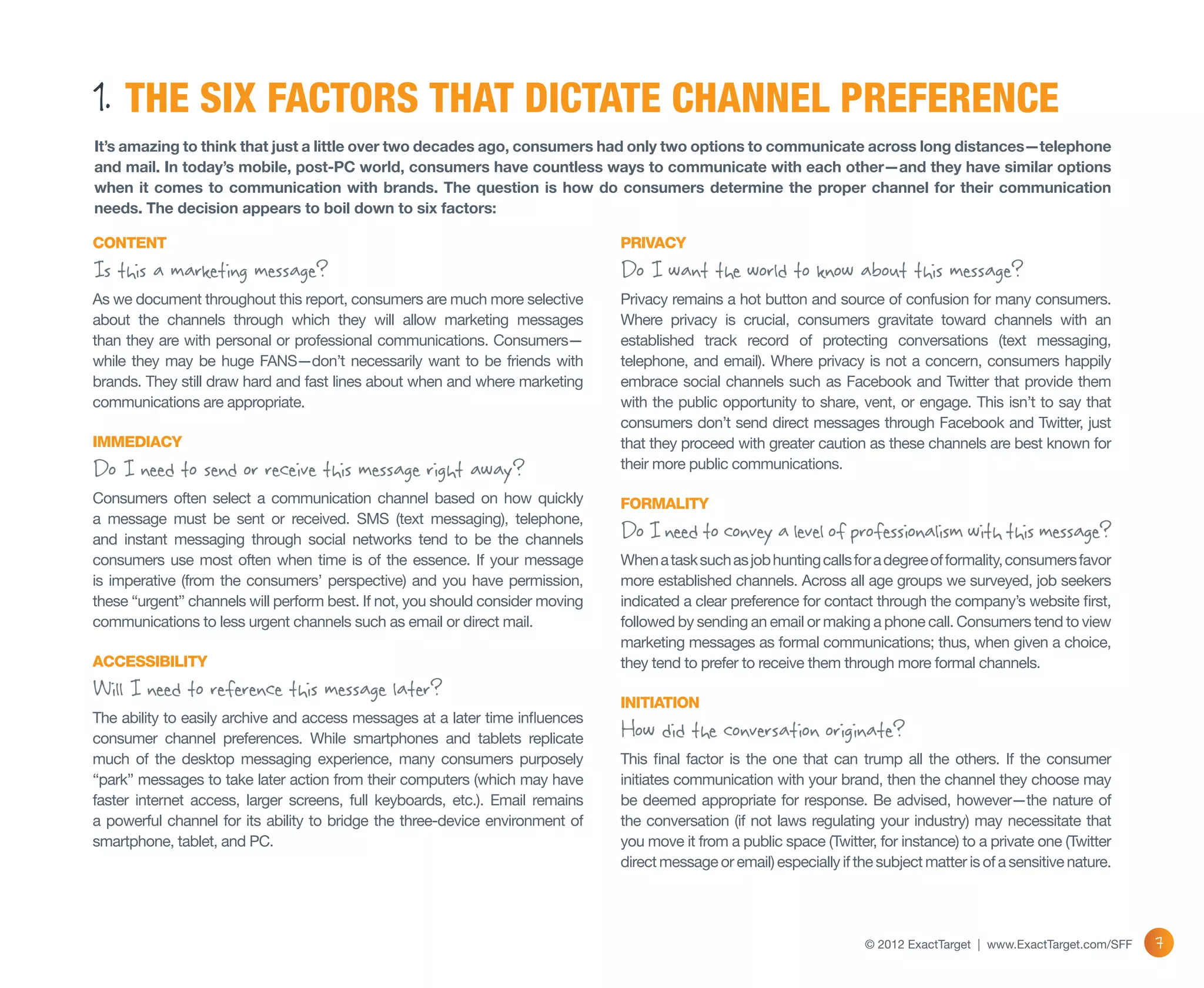 1. THE SIX FACTORS THAT DICTATE CHANNEL PREFERENCE
It’s amazing to think that just a little over two decades ago, consumers had only two options to communicate across long distances—telephone
and mail. In today’s mobile, post-PC world, consumers have countless ways to communicate with each other—and they have similar options
when it comes to communication with brands. The question is how do consumers determine the proper channel for their communication
needs. The decision appears to boil down to six factors:

CONTENT                                                                         PRIVACY
Is this a marketing message?                                                    Do I want the world to know about this message?
As we document throughout this report, consumers are much more selective        Privacy remains a hot button and source of confusion for many consumers.
about the channels through which they will allow marketing messages             Where privacy is crucial, consumers gravitate toward channels with an
than they are with personal or professional communications. Consumers—          established track record of protecting conversations (text messaging,
while they may be huge FANS—don’t necessarily want to be friends with           telephone, and email). Where privacy is not a concern, consumers happily
brands. They still draw hard and fast lines about when and where marketing      embrace social channels such as Facebook and Twitter that provide them
communications are appropriate.                                                 with the public opportunity to share, vent, or engage. This isn’t to say that
                                                                                consumers don’t send direct messages through Facebook and Twitter, just
IMMEDIACY                                                                       that they proceed with greater caution as these channels are best known for
Do I need to send or receive this message right away?                           their more public communications.

Consumers often select a communication channel based on how quickly             FORMALITY
a message must be sent or received. SMS (text messaging), telephone,
and instant messaging through social networks tend to be the channels           Do I need to convey a level of professionalism with this message?
consumers use most often when time is of the essence. If your message           When a task such as job hunting calls for a degree of formality, consumers favor
is imperative (from the consumers’ perspective) and you have permission,        more established channels. Across all age groups we surveyed, job seekers
these “urgent” channels will perform best. If not, you should consider moving   indicated a clear preference for contact through the company’s website first,
communications to less urgent channels such as email or direct mail.            followed by sending an email or making a phone call. Consumers tend to view
                                                                                marketing messages as formal communications; thus, when given a choice,
ACCESSIBILITY                                                                   they tend to prefer to receive them through more formal channels.
Will I need to reference this message later?                                    INITIATION
The ability to easily archive and access messages at a later time influences
consumer channel preferences. While smartphones and tablets replicate           How did the conversation originate?
much of the desktop messaging experience, many consumers purposely              This final factor is the one that can trump all the others. If the consumer
“park” messages to take later action from their computers (which may have       initiates communication with your brand, then the channel they choose may
faster internet access, larger screens, full keyboards, etc.). Email remains    be deemed appropriate for response. Be advised, however—the nature of
a powerful channel for its ability to bridge the three-device environment of    the conversation (if not laws regulating your industry) may necessitate that
smartphone, tablet, and PC.                                                     you move it from a public space (Twitter, for instance) to a private one (Twitter
                                                                                direct message or email) especially if the subject matter is of a sensitive nature.




                                                                                                                         © 2012 ExactTarget | www.ExactTarget.com/SFF   7
 