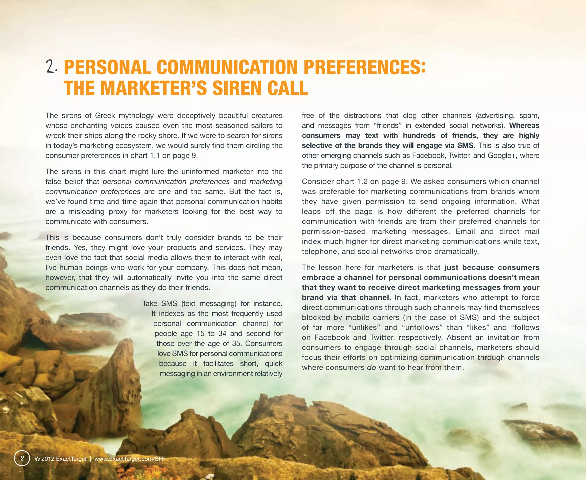 2. PERSONAL COMMUNICATION PREFERENCES:
             THE MARKETER’S SIREN CALL
       The sirens of Greek mythology were deceptively beautiful creatures               free of the distractions that clog other channels (advertising, spam,
       whose enchanting voices caused even the most seasoned sailors to                 and messages from “friends” in extended social networks). Whereas
       wreck their ships along the rocky shore. If we were to search for sirens         consumers may text with hundreds of friends, they are highly
       in today’s marketing ecosystem, we would surely find them circling the           selective of the brands they will engage via SMS. This is also true of
       consumer preferences in chart 1.1 on page 9.                                     other emerging channels such as Facebook, Twitter, and Google+, where
                                                                                        the primary purpose of the channel is personal.
       The sirens in this chart might lure the uninformed marketer into the
       false belief that personal communication preferences and marketing               Consider chart 1.2 on page 9. We asked consumers which channel
       communication preferences are one and the same. But the fact is,                 was preferable for marketing communications from brands whom
       we’ve found time and time again that personal communication habits               they have given permission to send ongoing information. What
       are a misleading proxy for marketers looking for the best way to                 leaps off the page is how different the preferred channels for
       communicate with consumers.                                                      communication with friends are from their preferred channels for
                                                                                        permission-based marketing messages. Email and direct mail
       This is because consumers don’t truly consider brands to be their
                                                                                        index much higher for direct marketing communications while text,
       friends. Yes, they might love your products and services. They may
                                                                                        telephone, and social networks drop dramatically.
       even love the fact that social media allows them to interact with real,
       live human beings who work for your company. This does not mean,                 The lesson here for marketers is that just because consumers
       however, that they will automatically invite you into the same direct            embrace a channel for personal communications doesn’t mean
       communication channels as they do their friends.                                 that they want to receive direct marketing messages from your
                                                                                        brand via that channel. In fact, marketers who attempt to force
                                        Take SMS (text messaging) for instance.
                                                                                        direct communications through such channels may find themselves
                                           It indexes as the most frequently used
                                                                                        blocked by mobile carriers (in the case of SMS) and the subject
                                            personal communication channel for
                                                                                        of far more “unlikes” and “unfollows” than “likes” and “follows
                                             people age 15 to 34 and second for
                                                                                        on Facebook and Twitter, respectively. Absent an invitation from
                                             those over the age of 35. Consumers
                                                                                        consumers to engage through social channels, marketers should
                                              love SMS for personal communications
                                                                                        focus their efforts on optimizing communication through channels
                                               because it facilitates short, quick
                                                                                        where consumers do want to hear from them.
                                               messaging in an environment relatively




8   © 2012 ExactTarget | www.ExactTarget.com/SFF
 