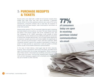 5. PURCHASE RECEIPTS
                                    & TICKETS

                                                                                                            77%
                             Anyone who’s ever dealt with a wallet full of business receipts likely
                             shakes their head when they hear we’re becoming a paperless
                             society. While it’s true that paperless solutions are a ways off for some
                             transactions, consumers certainly told us that they are receptive to
                             receiving both purchase receipts, order confirmations, and tickets via
                             email when possible.
                                                                                                            of consumers
                             Seventy-seven percent (77%) of consumers today are open to receiving           today are open
                             purchase-related communications via email. The next closest channels
                             are barely in the picture—regular mail at 9%, Facebook at 5%, and              to receiving
                             text messaging at 4%. What’s astounding is that outside of online
                             transactions, very few retailers are even offering the ability for consumers   purchase-related
                             to receive their receipts electronically. This is a huge missed opportunity
                             as electronic receipts give brick-and-mortar retailers the opportunity to      communications
                             open a new line of communication—email—with their customers. While
                             companies shouldn’t assume this equates to permission to market via            via email.
                             email, it at least provides an opportunity to ask and upsell in a limited
                             fashion as part of the emailed transaction communications.

                             In the case of ticket delivery, email again tops all other channels;
                             however, direct mail performs well across the board, and SMS shows
                             signs of promise within the younger demographics. What’s interesting
                             about these results is that tickets are something consumers must have
                             to gain entry to an event. The trust they therefore place in email, direct
                             mail, and text messaging suggests both a familiarity and reliability that
                             has yet to transfer to other channels.




24   © 2012 ExactTarget | www.ExactTarget.com/SFF
 