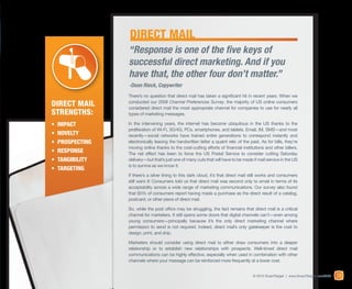 DIRECT MAIL
                 “Response is one of the five keys of
                 successful direct marketing. And if you
                 have that, the other four don’t matter.”
                 -Dean Rieck, Copywriter
                 There’s no question that direct mail has taken a significant hit in recent years. When we
Direct Mail      conducted our 2008 Channel Preferences Survey, the majority of US online consumers
                 considered direct mail the most appropriate channel for companies to use for nearly all
Strengths:       types of marketing messages.

•	 IMPACT        In the intervening years, the internet has become ubiquitous in the US thanks to the
                 proliferation of Wi-Fi, 3G/4G, PCs, smartphones, and tablets. Email, IM, SMS—and most
•	 Novelty       recently—social networks have trained entire generations to correspond instantly and
•	 Prospecting   electronically leaving the handwritten letter a quaint relic of the past. As for bills, they’re
                 moving online thanks to the cost-cutting efforts of financial institutions and other billers.
•	 RESPONSE      The net effect has been to force the US Postal Service to consider cutting Saturday
•	 Tangibility   delivery—but that’s just one of many cuts that will have to be made if mail service in the US
                 is to survive as we know it.
•	 Targeting
                 If there’s a silver lining to this dark cloud, it’s that direct mail still works and consumers
                 still want it! Consumers told us that direct mail was second only to email in terms of its
                 acceptability across a wide range of marketing communications. Our survey also found
                 that 65% of consumers report having made a purchase as the direct result of a catalog,
                 postcard, or other piece of direct mail.

                 So, while the post office may be struggling, the fact remains that direct mail is a critical
                 channel for marketers. It still opens some doors that digital channels can’t—even among
                 young consumers—principally because it’s the only direct marketing channel where
                 permission to send is not required. Indeed, direct mail’s only gatekeeper is the cost to
                 design, print, and ship.

                 Marketers should consider using direct mail to either draw consumers into a deeper
                 relationship or to establish new relationships with prospects. Well-timed direct mail
                 communications can be highly effective, especially when used in combination with other
                 channels where your message can be reinforced more frequently at a lower cost.


                                                                                      © 2012 ExactTarget | www.ExactTarget.com/SFF   27
 