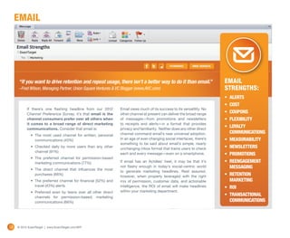 email




      “If you want to drive retention and repeat usage, there isn’t a better way to do it than email.”                    Email
      –Fred Wilson, Managing Partner, Union Square Ventures & VC Blogger (www.AVC.com)                                    Strengths:
                                                                                                                          •	 Alerts
                                                                                                                          •	 Cost
           If there’s one flashing headline from our 2012        Email owes much of its success to its versatility. No
           Channel Preference Survey, it’s that email is the     other channel at present can deliver the broad range     •	 Coupons
           channel consumers prefer over all others when         of messages—from promotions and newsletters              •	 Flexibility
           it comes to a broad range of direct marketing         to receipts and alerts—in a format that provides
           communications. Consider that email is:               privacy and familiarity. Neither does any other direct
                                                                                                                          •	 Loyalty
                                                                 channel command email’s near universal adoption.            communications
              •	 The most used channel for written, personal
                 communications (45%)                            In an age of ever-changing social interfaces, there’s    •	 Measurability
                                                                 something to be said about email’s simple, nearly
              •	 Checked daily by more users than any other
                                                                 unchanging inbox format that trains users to check       •	 Newsletters
                 channel (91%)
                                                                 each and every message—even on a smartphone.             •	 Promotions
              •	 The preferred channel for permission-based
                 marketing communications (77%)                  If email has an Achilles’ heel, it may be that it’s      •	 Reengagement 
              •	 The direct channel that influences the most
                                                                 not flashy enough in today’s social-centric world           messaging
                                                                 to generate marketing headlines. Rest assured,
                 purchases (66%)
                                                                 however, when properly leveraged with the right          •	 Retention 
              •	 The preferred channel for financial (52%) and   mix of permission, customer data, and actionable            marketing
                 travel (43%) alerts                             intelligence, the ROI of email will make headlines       •	 ROI
              •	 Preferred even by teens over all other direct   within your marketing department.
                 channels for permission-based, marketing
                                                                                                                          •	 Transactional
                 communications (66%)                                                                                        communications




28   © 2012 ExactTarget | www.ExactTarget.com/SFF
 