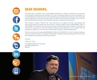 Dear Readers,
Four years ago, the research team at ExactTarget embarked on a mission to discover how consumers’
communications preferences were changing in the face of emerging mobile and social technologies. Our
resulting 2008 Channel Preference Survey documented the growing fragmentation of personal communications
across multiple devices and set to rest any notion that direct mail or email were at death’s door. In fact, we
found that both were consumers’ most preferred channels for marketing communications.

Flash forward to today’s “Post-PC Era,” and consumers are inundated with even more devices and
direct communications channels than ever. While our ongoing research series, SUBSCRIBERS, FANS, &
FOLLOWERS, has looked at what consumers want from brands through email, Facebook, and Twitter, we
realized that it was time to revisit their broader marketing channel preferences to see whether they had
changed since 2008 and, if so, what those changes mean to today’s marketing professionals.

With that, we thank you for reading SUBSCRIBERS, FANS, & FOLLOWERS #14: The 2012 Channel Preference
Survey and hope it will help you navigate the fragmented messaging channel landscape while also inspiring
new strategies to serve today’s empowered consumers.

Sincerely,

Jeffrey K. Rohrs
VP, Marketing Research & Education
jrohrs@ExactTarget.com
@jkrohrs




                                                                                  © 2012 ExactTarget | www.ExactTarget.com/SFF   3
 
