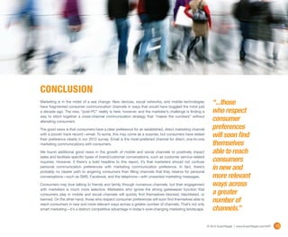 conclusion
Marketing is in the midst of a sea change.  New devices, social networks, and mobile technologies
have fragmented consumer communication channels in ways that would have boggled the mind just
                                                                                                             “...those
a decade ago. The new, “post-PC” reality is here, however, and the marketer’s challenge is finding a         who respect
way to stitch together a cross-channel communication strategy that “makes the numbers” without
alienating consumers.                                                                                        consumer
The good news is that consumers have a clear preference for an established, direct marketing channel         preferences
with a proven track record—email. To some, this may come as a surprise, but consumers have stated
their preference clearly in our 2012 survey. Email is the most-preferred channel for direct, one-to-one
                                                                                                             will soon find
marketing communications with consumers.                                                                     themselves
We found additional good news in the growth of mobile and social channels to positively impact               able to reach
sales and facilitate specific types of brand/customer conversations, such as customer service-related
inquiries. However, if there’s a bold headline to this report, it’s that marketers should not confuse        consumers
personal communication preferences with marketing communication preference. In fact, there’s
probably no clearer path to angering consumers than filling channels that they reserve for personal
                                                                                                             in new and
conversations—such as SMS, Facebook, and the telephone—with unwanted marketing messages.                     more relevant
Consumers may love talking to friends and family through numerous channels, but their engagement             ways across
with marketers is much more selective. Marketers who ignore the strong gatekeeper function that
consumers play in mobile and social channels will quickly find themselves blocked, blacklisted, or           a greater
banned. On the other hand, those who respect consumer preferences will soon find themselves able to
reach consumers in new and more relevant ways across a greater number of channels. That’s not only
                                                                                                             number of
smart marketing—it’s a distinct competitive advantage in today’s ever-changing marketing landscape.          channels.”

                                                                                                          © 2012 ExactTarget | www.ExactTarget.com/SFF   35
 