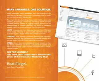 MANY CHANNELS. ONE SOLUTION.
   While consumers move seamlessly from one channel to the
   next—as you’ve seen in this report—marketers strive to unsilo
   communications and integrate data.
   Powering interactive marketing across email, mobile, social, and
   websites, ExactTarget’s Interactive Marketing Hub™ provides
   a holistic solution. Instead of juggling multiple vendors—or the
   responsibilities of multiple jobs—you can focus on delivering
   relevant, real-time communications. The Hub gives you:
   UNITY. Integrate data from disparate sources—from CRM and
   social media networks to point-of-sale information and web
   analytics to gain a single, unified view of each consumer.
   CONTROL. With access to real-time tracking and first-class,
   graphical reporting, the Hub gives you immediate visibility and
   ultimate control over all of your marketing campaigns.
   SPEED. Ensure your communications are as relevant as they
   are timely. Automate advanced, sequenced programs and
   deliver personalized cross-channel messages from a single,
   intuitive console.

   SEE FOR YOURSELF
   Visit www.ExactTarget.com to discover the
   power of the Interactive Marketing Hub!




   www.ExactTarget.com


This document may not be copied without the prior written consent of ExactTarget. © 2011 ExactTarget.
 