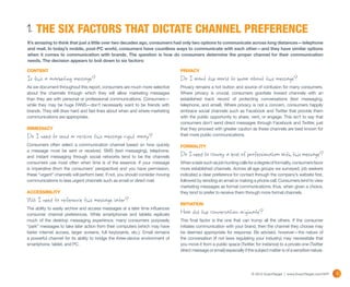 1. THE SIX FACTORS THAT DICTATE CHANNEL PREFERENCE
It’s amazing to think that just a little over two decades ago, consumers had only two options to communicate across long distances—telephone
and mail. In today’s mobile, post-PC world, consumers have countless ways to communicate with each other—and they have similar options
when it comes to communication with brands. The question is how do consumers determine the proper channel for their communication
needs. The decision appears to boil down to six factors:

CONTENT                                                                         PRIVACY
Is this a marketing message?                                                    Do I want the world to know about this message?
As we document throughout this report, consumers are much more selective        Privacy remains a hot button and source of confusion for many consumers.
about the channels through which they will allow marketing messages             Where privacy is crucial, consumers gravitate toward channels with an
than they are with personal or professional communications. Consumers—          established track record of protecting conversations (text messaging,
while they may be huge FANS—don’t necessarily want to be friends with           telephone, and email). Where privacy is not a concern, consumers happily
brands. They still draw hard and fast lines about when and where marketing      embrace social channels such as Facebook and Twitter that provide them
communications are appropriate.                                                 with the public opportunity to share, vent, or engage. This isn’t to say that
                                                                                consumers don’t send direct messages through Facebook and Twitter, just
IMMEDIACY                                                                       that they proceed with greater caution as these channels are best known for
Do I need to send or receive this message right away?                           their more public communications.

Consumers often select a communication channel based on how quickly             FORMALITY
a message must be sent or received. SMS (text messaging), telephone,
and instant messaging through social networks tend to be the channels           Do I need to convey a level of professionalism with this message?
consumers use most often when time is of the essence. If your message           When a task such as job hunting calls for a degree of formality, consumers favor
is imperative (from the consumers’ perspective) and you have permission,        more established channels. Across all age groups we surveyed, job seekers
these “urgent” channels will perform best. If not, you should consider moving   indicated a clear preference for contact through the company’s website first,
communications to less urgent channels such as email or direct mail.            followed by sending an email or making a phone call. Consumers tend to view
                                                                                marketing messages as formal communications; thus, when given a choice,
ACCESSIBILITY                                                                   they tend to prefer to receive them through more formal channels.
Will I need to reference this message later?                                    INITIATION
The ability to easily archive and access messages at a later time influences
consumer channel preferences. While smartphones and tablets replicate           How did the conversation originate?
much of the desktop messaging experience, many consumers purposely              This final factor is the one that can trump all the others. If the consumer
“park” messages to take later action from their computers (which may have       initiates communication with your brand, then the channel they choose may
faster internet access, larger screens, full keyboards, etc.). Email remains    be deemed appropriate for response. Be advised, however—the nature of
a powerful channel for its ability to bridge the three-device environment of    the conversation (if not laws regulating your industry) may necessitate that
smartphone, tablet, and PC.                                                     you move it from a public space (Twitter, for instance) to a private one (Twitter
                                                                                direct message or email) especially if the subject matter is of a sensitive nature.




                                                                                                                         © 2012 ExactTarget | www.ExactTarget.com/SFF   7
 