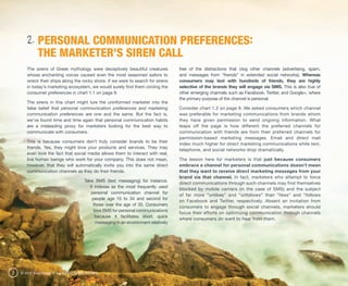 2. PERSONAL COMMUNICATION PREFERENCES:
             THE MARKETER’S SIREN CALL
       The sirens of Greek mythology were deceptively beautiful creatures               free of the distractions that clog other channels (advertising, spam,
       whose enchanting voices caused even the most seasoned sailors to                 and messages from “friends” in extended social networks). Whereas
       wreck their ships along the rocky shore. If we were to search for sirens         consumers may text with hundreds of friends, they are highly
       in today’s marketing ecosystem, we would surely find them circling the           selective of the brands they will engage via SMS. This is also true of
       consumer preferences in chart 1.1 on page 9.                                     other emerging channels such as Facebook, Twitter, and Google+, where
                                                                                        the primary purpose of the channel is personal.
       The sirens in this chart might lure the uninformed marketer into the
       false belief that personal communication preferences and marketing               Consider chart 1.2 on page 9. We asked consumers which channel
       communication preferences are one and the same. But the fact is,                 was preferable for marketing communications from brands whom
       we’ve found time and time again that personal communication habits               they have given permission to send ongoing information. What
       are a misleading proxy for marketers looking for the best way to                 leaps off the page is how different the preferred channels for
       communicate with consumers.                                                      communication with friends are from their preferred channels for
                                                                                        permission-based marketing messages. Email and direct mail
       This is because consumers don’t truly consider brands to be their
                                                                                        index much higher for direct marketing communications while text,
       friends. Yes, they might love your products and services. They may
                                                                                        telephone, and social networks drop dramatically.
       even love the fact that social media allows them to interact with real,
       live human beings who work for your company. This does not mean,                 The lesson here for marketers is that just because consumers
       however, that they will automatically invite you into the same direct            embrace a channel for personal communications doesn’t mean
       communication channels as they do their friends.                                 that they want to receive direct marketing messages from your
                                                                                        brand via that channel. In fact, marketers who attempt to force
                                        Take SMS (text messaging) for instance.
                                                                                        direct communications through such channels may find themselves
                                           It indexes as the most frequently used
                                                                                        blocked by mobile carriers (in the case of SMS) and the subject
                                            personal communication channel for
                                                                                        of far more “unlikes” and “unfollows” than “likes” and “follows
                                             people age 15 to 34 and second for
                                                                                        on Facebook and Twitter, respectively. Absent an invitation from
                                             those over the age of 35. Consumers
                                                                                        consumers to engage through social channels, marketers should
                                              love SMS for personal communications
                                                                                        focus their efforts on optimizing communication through channels
                                               because it facilitates short, quick
                                                                                        where consumers do want to hear from them.
                                               messaging in an environment relatively




8   © 2012 ExactTarget | www.ExactTarget.com/SFF
 