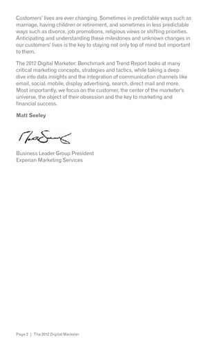 Customers’ lives are ever changing. Sometimes in predictable ways such as
marriage, having children or retirement, and sometimes in less predictable
ways such as divorce, job promotions, religious views or shifting priorities.
Anticipating and understanding these milestones and unknown changes in
our customers’ lives is the key to staying not only top of mind but important
to them.

The 2012 Digital Marketer: Benchmark and Trend Report looks at many
critical marketing concepts, strategies and tactics, while taking a deep
dive into data insights and the integration of communication channels like
email, social, mobile, display advertising, search, direct mail and more.
Most importantly, we focus on the customer, the center of the marketer’s
universe, the object of their obsession and the key to marketing and
financial success.

Matt Seeley




Business Leader Group President
Experian Marketing Services




Page 2 | The 2012 Digital Marketer
 