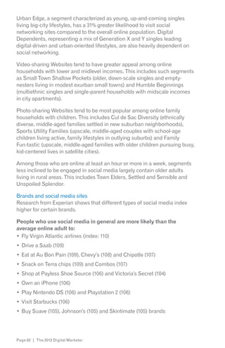 Urban Edge, a segment characterized as young, up-and-coming singles
living big-city lifestyles, has a 31% greater likelihood to visit social
networking sites compared to the overall online population. Digital
Dependents, representing a mix of Generation X and Y singles leading
digital-driven and urban-oriented lifestyles, are also heavily dependent on
social networking.

Video-sharing Websites tend to have greater appeal among online
households with lower and midlevel incomes. This includes such segments
as Small Town Shallow Pockets (older, down-scale singles and empty-
nesters living in modest exurban small towns) and Humble Beginnings
(multiethnic singles and single-parent households with midscale incomes
in city apartments).

Photo-sharing Websites tend to be most popular among online family
households with children. This includes Cul de Sac Diversity (ethnically
diverse, middle-aged families settled in new suburban neighborhoods),
Sports Utility Families (upscale, middle-aged couples with school-age
children living active, family lifestyles in outlying suburbs) and Family
Fun-tastic (upscale, middle-aged families with older children pursuing busy,
kid-centered lives in satellite cities).

Among those who are online at least an hour or more in a week, segments
less inclined to be engaged in social media largely contain older adults
living in rural areas. This includes Town Elders, Settled and Sensible and
Unspoiled Splendor.

Brands and social media sites
Research from Experian shows that different types of social media index
higher for certain brands.

People who use social media in general are more likely than the
average online adult to:
  Fly Virgin Atlantic airlines (index: 110)
  Drive a Saab (109)
  Eat at Au Bon Pain (109), Chevy’s (108) and Chipotle (107)
  Snack on Terra chips (109) and Combos (107)
  Shop at Payless Shoe Source (106) and Victoria’s Secret (104)
  Own an iPhone (106)
  Play Nintendo DS (106) and Playstation 2 (106)
  Visit Starbucks (106)
  Buy Suave (105), Johnson’s (105) and Skintimate (105) brands




Page 82 | The 2012 Digital Marketer
 