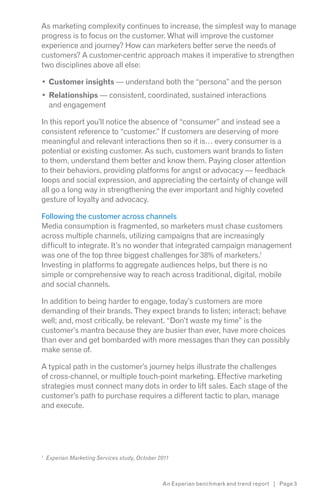As marketing complexity continues to increase, the simplest way to manage
progress is to focus on the customer. What will improve the customer
experience and journey? How can marketers better serve the needs of
customers? A customer-centric approach makes it imperative to strengthen
two disciplines above all else:

    Customer insights — understand both the “persona” and the person
    Relationships — consistent, coordinated, sustained interactions
    and engagement

In this report you’ll notice the absence of “consumer” and instead see a
consistent reference to “customer.” If customers are deserving of more
meaningful and relevant interactions then so it is… every consumer is a
potential or existing customer. As such, customers want brands to listen
to them, understand them better and know them. Paying closer attention
to their behaviors, providing platforms for angst or advocacy — feedback
loops and social expression, and appreciating the certainty of change will
all go a long way in strengthening the ever important and highly coveted
gesture of loyalty and advocacy.

Following the customer across channels
Media consumption is fragmented, so marketers must chase customers
across multiple channels, utilizing campaigns that are increasingly
difficult to integrate. It’s no wonder that integrated campaign management
was one of the top three biggest challenges for 38% of marketers.1
Investing in platforms to aggregate audiences helps, but there is no
simple or comprehensive way to reach across traditional, digital, mobile
and social channels.

In addition to being harder to engage, today’s customers are more
demanding of their brands. They expect brands to listen; interact; behave
well; and, most critically, be relevant. “Don’t waste my time” is the
customer’s mantra because they are busier than ever, have more choices
than ever and get bombarded with more messages than they can possibly
make sense of.

A typical path in the customer’s journey helps illustrate the challenges
of cross-channel, or multiple touch-point marketing. Effective marketing
strategies must connect many dots in order to lift sales. Each stage of the
customer’s path to purchase requires a different tactic to plan, manage
and execute.




1
    Experian Marketing Services study, October 2011



                                                An Experian benchmark and trend report | Page 3
 