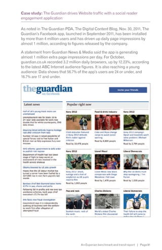 Case study: The Guardian drives Website traffic with a social reader
engagement application

As noted in The Guardian PDA, The Digital Content Blog, Nov. 30, 2011, The
Guardian’s Facebook app, launched in September 2011, has been installed
by more than 4 million users and has driven up daily page impressions by
almost 1 million, according to figures released by the company.

A statement from Guardian News & Media said the app is generating
almost 1 million extra page impressions per day. For October,
guardian.co.uk recorded 3.2 million daily browsers, up by 12.23%, according
to the latest ABC Internet audience figures. It is also reaching a young
audience: Data shows that 56.7% of the app’s users are 24 or under, and
16.7% are 17 and under.




                                  An Experian benchmark and trend report | Page 91
 