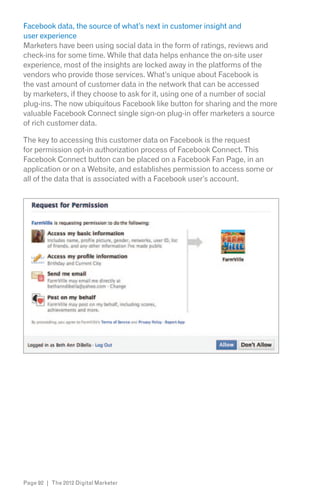 Facebook data, the source of what’s next in customer insight and
user experience
Marketers have been using social data in the form of ratings, reviews and
check-ins for some time. While that data helps enhance the on-site user
experience, most of the insights are locked away in the platforms of the
vendors who provide those services. What’s unique about Facebook is
the vast amount of customer data in the network that can be accessed
by marketers, if they choose to ask for it, using one of a number of social
plug-ins. The now ubiquitous Facebook like button for sharing and the more
valuable Facebook Connect single sign-on plug-in offer marketers a source
of rich customer data.

The key to accessing this customer data on Facebook is the request
for permission opt-in authorization process of Facebook Connect. This
Facebook Connect button can be placed on a Facebook Fan Page, in an
application or on a Website, and establishes permission to access some or
all of the data that is associated with a Facebook user’s account.




Page 92 | The 2012 Digital Marketer
 