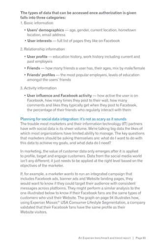 The types of data that can be accessed once authorization is given
falls into three categories:
1. Basic information
    Users’ demographics — age, gender, current location, hometown
    location, email address
    User interests — full list of pages they like on Facebook

2. Relationship information

    User profile — education history, work history including current and
    past employers
    Friends — how many friends a user has, their ages, mix by male/female
    Friends’ profiles — the most popular employers, levels of education
    amongst the users’ friends

3. Activity information

    User influence and Facebook activity — how active the user is on
    Facebook, how many times they post to their wall, how many
    comments and likes they typically get when they post to Facebook,
    the percentage of their friends who regularly interact with them

Planning for social data integration: it’s not as scary as it sounds
The trouble most marketers and their information technology (IT) partners
have with social data is its sheer volume. We’re talking big data the likes of
which most organizations have limited ability to manage. The key questions
that marketers should be asking themselves are: what do I want to do with
this data to achieve my goals, and what data do I need?

In marketing, the value of customer data only emerges after it is applied
to profile, target and engage customers. Data from the social media world
isn’t any different; it just needs to be applied at the right level based on the
objectives of the marketer.

If, for example, a marketer wants to run an integrated campaign that
includes Facebook ads, banner ads and Website landing pages, they
would want to know if they could target their audience with consistent
messages across platforms. They might perform a similar analysis to the
one illustrated below to know if their Facebook fans are the same types of
customers who visit their Website. The graph on page 94 illustrates how,
using Experian Mosaic® USA Consumer Lifestyle Segmentation, a company
validated that their Facebook fans have the same profile as their
Website visitors.




                                     An Experian benchmark and trend report | Page 93
 