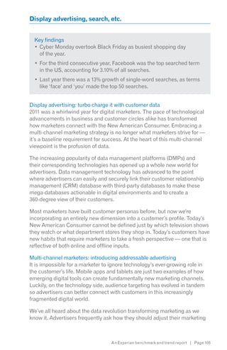 Display advertising, search, etc.


  Key findings
    Cyber Monday overtook Black Friday as busiest shopping day
    of the year.
    For the third consecutive year, Facebook was the top searched term
    in the US, accounting for 3.10% of all searches.
    Last year there was a 13% growth of single-word searches, as terms
    like ‘face’ and ‘you’ made the top 50 searches.


Display advertising: turbo charge it with customer data
2011 was a whirlwind year for digital marketers. The pace of technological
advancements in business and customer circles alike has transformed
how marketers connect with the New American Consumer. Embracing a
multi-channel marketing strategy is no longer what marketers strive for —
it’s a baseline requirement for success. At the heart of this multi-channel
viewpoint is the profusion of data.

The increasing popularity of data management platforms (DMPs) and
their corresponding technologies has opened up a whole new world for
advertisers. Data management technology has advanced to the point
where advertisers can easily and securely link their customer relationship
management (CRM) database with third-party databases to make these
mega-databases actionable in digital environments and to create a
360-degree view of their customers.

Most marketers have built customer personas before, but now we’re
incorporating an entirely new dimension into a customer’s profile. Today’s
New American Consumer cannot be defined just by which television shows
they watch or what department stores they shop in. Today’s customers have
new habits that require marketers to take a fresh perspective — one that is
reflective of both online and offline inputs.

Multi-channel marketers: introducing addressable advertising
It is impossible for a marketer to ignore technology’s ever-growing role in
the customer’s life. Mobile apps and tablets are just two examples of how
emerging digital tools can create fundamentally new marketing channels.
Luckily, on the technology side, audience targeting has evolved in tandem
so advertisers can better connect with customers in this increasingly
fragmented digital world.

We’ve all heard about the data revolution transforming marketing as we
know it. Advertisers frequently ask how they should adjust their marketing



                                  An Experian benchmark and trend report | Page 105
 