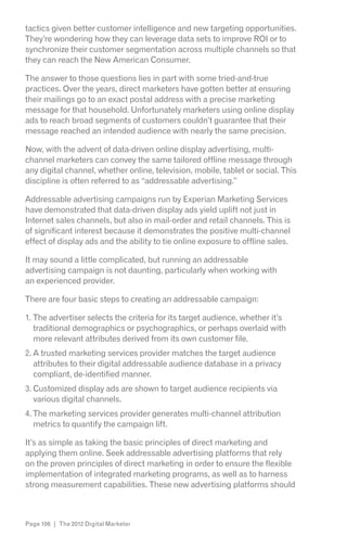 tactics given better customer intelligence and new targeting opportunities.
They’re wondering how they can leverage data sets to improve ROI or to
synchronize their customer segmentation across multiple channels so that
they can reach the New American Consumer.

The answer to those questions lies in part with some tried-and-true
practices. Over the years, direct marketers have gotten better at ensuring
their mailings go to an exact postal address with a precise marketing
message for that household. Unfortunately marketers using online display
ads to reach broad segments of customers couldn’t guarantee that their
message reached an intended audience with nearly the same precision.

Now, with the advent of data-driven online display advertising, multi-
channel marketers can convey the same tailored offline message through
any digital channel, whether online, television, mobile, tablet or social. This
discipline is often referred to as “addressable advertising.”

Addressable advertising campaigns run by Experian Marketing Services
have demonstrated that data-driven display ads yield uplift not just in
Internet sales channels, but also in mail-order and retail channels. This is
of significant interest because it demonstrates the positive multi-channel
effect of display ads and the ability to tie online exposure to offline sales.

It may sound a little complicated, but running an addressable
advertising campaign is not daunting, particularly when working with
an experienced provider.

There are four basic steps to creating an addressable campaign:

1. The advertiser selects the criteria for its target audience, whether it’s
   traditional demographics or psychographics, or perhaps overlaid with
   more relevant attributes derived from its own customer file.
2. A trusted marketing services provider matches the target audience
   attributes to their digital addressable audience database in a privacy
   compliant, de-identified manner.
3. Customized display ads are shown to target audience recipients via
   various digital channels.
4. The marketing services provider generates multi-channel attribution
   metrics to quantify the campaign lift.

It’s as simple as taking the basic principles of direct marketing and
applying them online. Seek addressable advertising platforms that rely
on the proven principles of direct marketing in order to ensure the flexible
implementation of integrated marketing programs, as well as to harness
strong measurement capabilities. These new advertising platforms should



Page 106 | The 2012 Digital Marketer
 