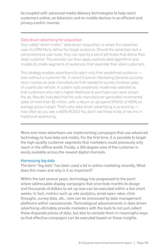 be coupled with advanced media-delivery technologies to help reach
customers online, on television and on mobile devices in an efficient and
privacy-centric manner.



Data-driven advertising for acquisition
Also called “direct match,” data-driven acquisition is where the advertiser
uses its CRM file to define the target audience. Should the advertiser lack a
comprehensive user base, they can specify a set of attributes that define their
ideal customer. The provider can then apply sophisticated algorithms and
models to create segments of audiences that resemble their ideal customers.

This strategy enables advertisers to reach only their predefined audience —
even without a customer file. A recent Experian Marketing Services success
story involves an auto manufacturer that needed to quickly increase sales
of a particular vehicle. A custom auto propensity model was selected so
that customers who had a higher likelihood to purchase cars were shown
the ad. Results indicated that the auto manufacturer generated incremental

average gross margin. That’s why data-driven advertising is so exciting —

traditional advertising.



More and more advertisers are implementing campaigns that use advanced
technology to fuse data and media. For the first time, it is possible to target
the high-quality customer segments that marketers could previously only
reach in the offline world. Finally, a 360-degree view of the customer is
easily available across the newest digital channels.

Harnessing big data
The term “big data” has been used a lot in online marketing recently. What
does this mean and why is it so important?

Within the last several years, technology has progressed to the point
where addressable display campaigns that once took months to design
and thousands of dollars to set up now can be executed within a few short
weeks. In fact, metrics such as site analytics, email open rates, click-
throughs, survey data, etc., now can be processed by data management
platforms within nanoseconds. Technological advancements in data-driven
advertising ultimately provide marketers with the tools to not just collect
these disparate pieces of data, but also to compile them in meaningful ways
so that effective campaigns can be executed based on those insights.




                                    An Experian benchmark and trend report | Page 107
 