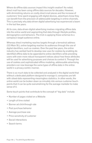 Where do offline data sources impact this insight creation? As noted,
direct mail has been using offline data sources for decades. However,
with diminishing returns on costly direct-mail pieces and the increase of
customers’ time spent engaging with digital devices, advertisers know they
can benefit from the precision of addressable targeting in online channels.
This is precisely why data-driven digital advertising has experienced a boom
in the last few years.

At its core, data-driven digital advertising involves migrating offline data
into the online world and segmenting that data through lifestyle profiles,
demographics and behaviors. The trick is applying these schemas to a
company’s target audience online.

Whereas direct marketing reaches targets through a terrestrial address
(123 Main St.), online targeting reaches its audiences through the use of
digital identifiers, such as cookies. Over the past few years, the online
industry has worked hard to develop new uses for cookies by enabling de-
identified offline data to be appended to online identifiers while providing
users with even more robust transparent notices about how these attributes
will be used for advertising purposes and choices to control it. Through the
use of cookies and sophisticated offline modeling, addressable advertising
providers can now leverage the same types of offline data in the online
world in a privacy-centric manner.

There is so much data to be collected and analyzed in the digital world that
without a dedicated platform designed to manage it, companies are left
with siloed data representing meaningless statistics. In other words, the
online world can be broken down so minutely into various customer touch-
points that it can be quite overwhelming for the average marketer to make
sense of it.

Some touch-points that contribute to the concept of “big data” include:

  Number of pages visited on a Website
  Length of time visited
  Banner ad click-through rate
  Past purchase behavior
  Average purchase size
  Price sensitivity of customer
  Social interactions
  Search terms




Page 108 | The 2012 Digital Marketer
 