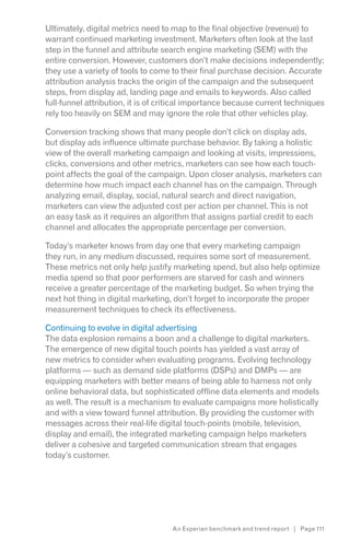 Ultimately, digital metrics need to map to the final objective (revenue) to
warrant continued marketing investment. Marketers often look at the last
step in the funnel and attribute search engine marketing (SEM) with the
entire conversion. However, customers don’t make decisions independently;
they use a variety of tools to come to their final purchase decision. Accurate
attribution analysis tracks the origin of the campaign and the subsequent
steps, from display ad, landing page and emails to keywords. Also called
full-funnel attribution, it is of critical importance because current techniques
rely too heavily on SEM and may ignore the role that other vehicles play.

Conversion tracking shows that many people don’t click on display ads,
but display ads influence ultimate purchase behavior. By taking a holistic
view of the overall marketing campaign and looking at visits, impressions,
clicks, conversions and other metrics, marketers can see how each touch-
point affects the goal of the campaign. Upon closer analysis, marketers can
determine how much impact each channel has on the campaign. Through
analyzing email, display, social, natural search and direct navigation,
marketers can view the adjusted cost per action per channel. This is not
an easy task as it requires an algorithm that assigns partial credit to each
channel and allocates the appropriate percentage per conversion.

Today’s marketer knows from day one that every marketing campaign
they run, in any medium discussed, requires some sort of measurement.
These metrics not only help justify marketing spend, but also help optimize
media spend so that poor performers are starved for cash and winners
receive a greater percentage of the marketing budget. So when trying the
next hot thing in digital marketing, don’t forget to incorporate the proper
measurement techniques to check its effectiveness.

Continuing to evolve in digital advertising
The data explosion remains a boon and a challenge to digital marketers.
The emergence of new digital touch points has yielded a vast array of
new metrics to consider when evaluating programs. Evolving technology
platforms — such as demand side platforms (DSPs) and DMPs — are
equipping marketers with better means of being able to harness not only
online behavioral data, but sophisticated offline data elements and models
as well. The result is a mechanism to evaluate campaigns more holistically
and with a view toward funnel attribution. By providing the customer with
messages across their real-life digital touch-points (mobile, television,
display and email), the integrated marketing campaign helps marketers
deliver a cohesive and targeted communication stream that engages
today’s customer.




                                    An Experian benchmark and trend report | Page 111
 