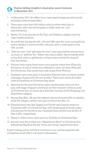 Twelve holiday insights in Australian search behavior
        in December 2011

1. In December 2011, 84 million hours were spent shopping online by the
   Australian Internet population.
2. There were more than 503 million visits to online retail sites in
   December, with new record peaks in traffic both pre- and
   post-Christmas.
3. Nearly 7% of all searches to the Toys and Hobbies category were for
   Lego-related products.
4. As predicted, Sunday the 4th, 11th and 18th were the most successful for
   online retailers in terms of traffic volumes, with a noted peak on the
   12th as well.
5. “Gifts for men” and “gift ideas for men” were searched for almost twice
   as much as “gifts for her.” Either men have a better idea of exactly what
   to buy their wives or girlfriends, or they’re less inclined to research
   their purchases.
6. iPhones were nearly three times more popular online than iPads this
   Christmas. If search intent was reflected in sales, for every iPad sold
   this Christmas, they would have sold nearly three iPhones.
7. Facebook saw a new peak in Australian Internet visits as friends shared
   messages of good will with one another. There were nearly 20 million
   visits to Facebook on Christmas Day alone.
8. Searches for the post-Christmas sales started earlier than ever this
   year, with eager shoppers starting to do their research online as early
   as Christmas Eve, as shown by a dramatic increase to the Shopping and
   Classifieds category.
9. Boxing Day (Dec. 26) saw the highest volume of email traffic to retailers,
   while the category relied most upon email on the Dec. 23.
10. Entertainment sites like Tagged and Tumblr were heavily reliant on
    Facebook traffic on Christmas Day, with people posting family snaps
    and pictures for friends to see. Facebook drove 29.36% and 38.55% of
    their traffic, respectively.
11. Nearly 3 million hours were spent on YouTube on Christmas Day!
12. Amazon was the number one “Department Store” on Christmas Eve,
    followed by Big W as the top “brick and mortar” department store.

Expect holiday online activity to continue to rise, and be prepared with
competitive email offers and search optimization.

z




Page 114 | The 2012 Digital Marketer
 