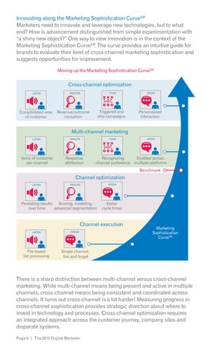 Innovating along the Marketing Sophistication CurveSM
Marketers need to innovate and leverage new technologies, but to what
end? How is advancement distinguished from simple experimentation with
“a shiny new object?” One way to view innovation is in the context of the
Marketing Sophistication CurveSM. The curve provides an intuitive guide for
brands to evaluate their level of cross-channel marketing sophistication and
suggests opportunities for improvement.

                      Moving up the Marketing Sophistication CurveSM


                            Cross-channel optimization
        LISTEN              ANALYZE               PLAN               SPEAK




 Consolidated view    Revenue/outcome        Triggered and       Personalized
   of customer           causation          drip campaigns        interaction


                             Multi-channel marketing
        LISTEN              ANALYZE               PLAN               SPEAK




  Voice of customer       Response            Recognizing      Enabled across
     per channel          attribution      channel preference multiple platforms
                                                                 Benchmark
                                Channel optimization
        LISTEN              ANALYZE              SPEAK




  Persisting results Scoring, modeling,         Faster
      over time     advanced segmentation     cycle times



                                     Channel execution
                                                                          Marketing
        LISTEN               SPEAK
                                                                        Sophistication
                                                                           CurveSM


      File-based        Single channel,
   list processing       fire and forget




There is a sharp distinction between multi-channel versus cross-channel
marketing. While multi-channel means being present and active in multiple
channels, cross-channel means being consistent and coordinated across
channels. It turns out cross-channel is a lot harder! Measuring progress in
cross-channel sophistication provides strategic direction about where to
invest in technology and processes. Cross-channel optimization requires
an integrated approach across the customer journey, company silos and
disparate systems.

Page 6 | The 2012 Digital Marketer
 