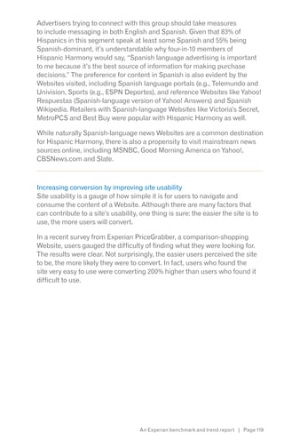 Advertisers trying to connect with this group should take measures
to include messaging in both English and Spanish. Given that 83% of
Hispanics in this segment speak at least some Spanish and 55% being
Spanish-dominant, it’s understandable why four-in-10 members of
Hispanic Harmony would say, “Spanish language advertising is important
to me because it’s the best source of information for making purchase
decisions.” The preference for content in Spanish is also evident by the
Websites visited, including Spanish language portals (e.g., Telemundo and
Univision, Sports (e.g., ESPN Deportes), and reference Websites like Yahoo!
Respuestas (Spanish-language version of Yahoo! Answers) and Spanish
Wikipedia. Retailers with Spanish-language Websites like Victoria’s Secret,
MetroPCS and Best Buy were popular with Hispanic Harmony as well.

While naturally Spanish-language news Websites are a common destination
for Hispanic Harmony, there is also a propensity to visit mainstream news
sources online, including MSNBC, Good Morning America on Yahoo!,
CBSNews.com and Slate.
z




Increasing conversion by improving site usability
Site usability is a gauge of how simple it is for users to navigate and
consume the content of a Website. Although there are many factors that
can contribute to a site’s usability, one thing is sure: the easier the site is to
use, the more users will convert.

In a recent survey from Experian PriceGrabber, a comparison-shopping
Website, users gauged the difficulty of finding what they were looking for.
The results were clear. Not surprisingly, the easier users perceived the site
to be, the more likely they were to convert. In fact, users who found the
site very easy to use were converting 200% higher than users who found it
difficult to use.




                                      An Experian benchmark and trend report | Page 119
 
