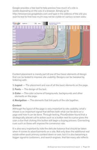 Google provides a free tool to help preview how much of a site is
visible depending on the size of a browser. Simply go to
http://browsersize.googlelabs.com and type in the address of the site you
want to test to find how much may not be visible on various screen sizes:




Content placement is merely part of one of four basic elements of design
that can be tested to improve site usability. Designs can be tweaked by
tinkering with:

1. Layout — The placement and size of all the basic elements on the page.
2. Fonts — The design of the text.
3. Color — The color scheme of foregrounds, backgrounds and other
   elements on the page.
4. Navigation — The elements that link parts of the site together.

Content
Although the layout of the page is very important to site usability, what’s
shown is an important signal that defines both what can be done on a
page and how it can be done. Through testing, PriceGrabber found that a
strategically placed call to action such as a button next to a price gives the
user a clue that clicking this button will begin a buying process. Connecting
cues such as these will improve the conversion rate.

It is also very important to note the delicate balance that should be taken
when it comes to advertisements on a site. Not only does the additional real
estate either push primary content down or over, but it is also becoming a
bigger signal to customers, and search engines, that too many ads reflects


                                     An Experian benchmark and trend report | Page 121
 