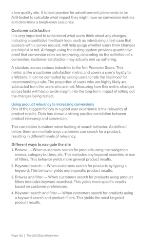 a low-quality site. It is best practice for advertisement placements to be
A/B-tested to calculate what impact they might have on conversion metrics
and determine a break-even sale price.

Customer satisfaction
It is very important to understand what users think about any changes.
Including a qualitative feedback loop, such as introducing a test case that
appears with a survey request, will help gauge whether users think changes
are helpful or not. Although using the testing system provides quantitative
proof that conversion rates are improving, depending on the definition of a
conversion, customer satisfaction may actually end up suffering.

A standard across various industries is the Net Promoter Score. This
metric is like a customer satisfaction metric and covers a user’s loyalty to
a Website. It can be computed by asking users to rate the likelihood for
recommending a site. The proportion of users who are highly likely are
subtracted from the users who are not. Measuring how this metric changes
across tests will help provide insight into the long-term impact of rolling out
the changes being tested.

Using product relevancy to increasing conversions
One of the biggest factors in a good user experience is the relevancy of
product results. Data has shown a strong positive correlation between
product relevancy and conversion.

This correlation is evident when looking at search behavior. As defined
below, there are multiple ways customers can search for a product,
resulting in different levels of relevancy.

Different ways to navigate the site
1. Browse — When customers search for products using the navigation
   menus, category buttons, etc. This excludes any keyword searches or use
   of filters. This behavior yields more general product results.
2. Keyword search — When customers search for products by typing a
   keyword. This behavior yields more specific product results.
3. Browse and filter — When customers search for products using product
   filters (excludes keyword searches). This yields more specific results
   based on customer preferences.
4. Keyword search and filter — When customers search for products using
   a keyword search and product filters. This yields the most targeted
   product results.




Page 122 | The 2012 Digital Marketer
 