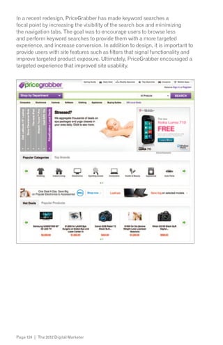 In a recent redesign, PriceGrabber has made keyword searches a
focal point by increasing the visibility of the search box and minimizing
the navigation tabs. The goal was to encourage users to browse less
and perform keyword searches to provide them with a more targeted
experience, and increase conversion. In addition to design, it is important to
provide users with site features such as filters that signal functionality and
improve targeted product exposure. Ultimately, PriceGrabber encouraged a
targeted experience that improved site usability.




Page 124 | The 2012 Digital Marketer
 