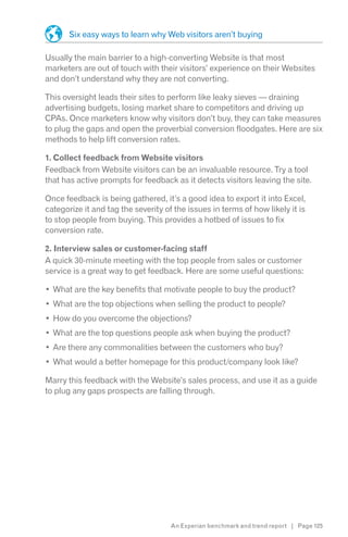 Six easy ways to learn why Web visitors aren’t buying

Usually the main barrier to a high-converting Website is that most
marketers are out of touch with their visitors’ experience on their Websites
and don’t understand why they are not converting.

This oversight leads their sites to perform like leaky sieves — draining
advertising budgets, losing market share to competitors and driving up
CPAs. Once marketers know why visitors don’t buy, they can take measures
to plug the gaps and open the proverbial conversion floodgates. Here are six
methods to help lift conversion rates.

1. Collect feedback from Website visitors
Feedback from Website visitors can be an invaluable resource. Try a tool
that has active prompts for feedback as it detects visitors leaving the site.

Once feedback is being gathered, it’s a good idea to export it into Excel,
categorize it and tag the severity of the issues in terms of how likely it is
to stop people from buying. This provides a hotbed of issues to fix
conversion rate.

2. Interview sales or customer-facing staff
A quick 30-minute meeting with the top people from sales or customer
service is a great way to get feedback. Here are some useful questions:

  What are the key benefits that motivate people to buy the product?
  What are the top objections when selling the product to people?
  How do you overcome the objections?
  What are the top questions people ask when buying the product?
  Are there any commonalities between the customers who buy?
  What would a better homepage for this product/company look like?

Marry this feedback with the Website’s sales process, and use it as a guide
to plug any gaps prospects are falling through.




                                     An Experian benchmark and trend report | Page 125
 