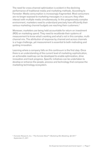The need for cross-channel optimization is evident in the declining
performance of traditional media and marketing methods. According to
Forrester: Media consumption is increasingly fragmented. Most consumers
are no longer exposed to marketing messages in a vacuum; they often
interact with multiple media simultaneously. In this progressively complex
environment, marketers need to understand precisely how efficiently their
various marketing channel budgets are reaching their customers.2

Moreover, marketers are being held accountable for return on investment
(ROI) on marketing spend. They need to recalibrate their systems of
measurement to know what’s working and what’s not in this complex, multi-
channel mix. The attribution of response by channel and across channels
is a huge challenge, yet measurement is essential to both motivating and
guiding innovation.

Learning where a company falls on this continuum is the first step. Once
there is an understanding of the current level of marketing sophistication,
an actionable roadmap can be developed to enable optimization, drive
innovation and track progress. Specific initiatives can be undertaken to
develop or enhance the people, process and technology that compose the
marketing technology ecosystem.




2

    September 21, 2011



                                    An Experian benchmark and trend report | Page 7
 